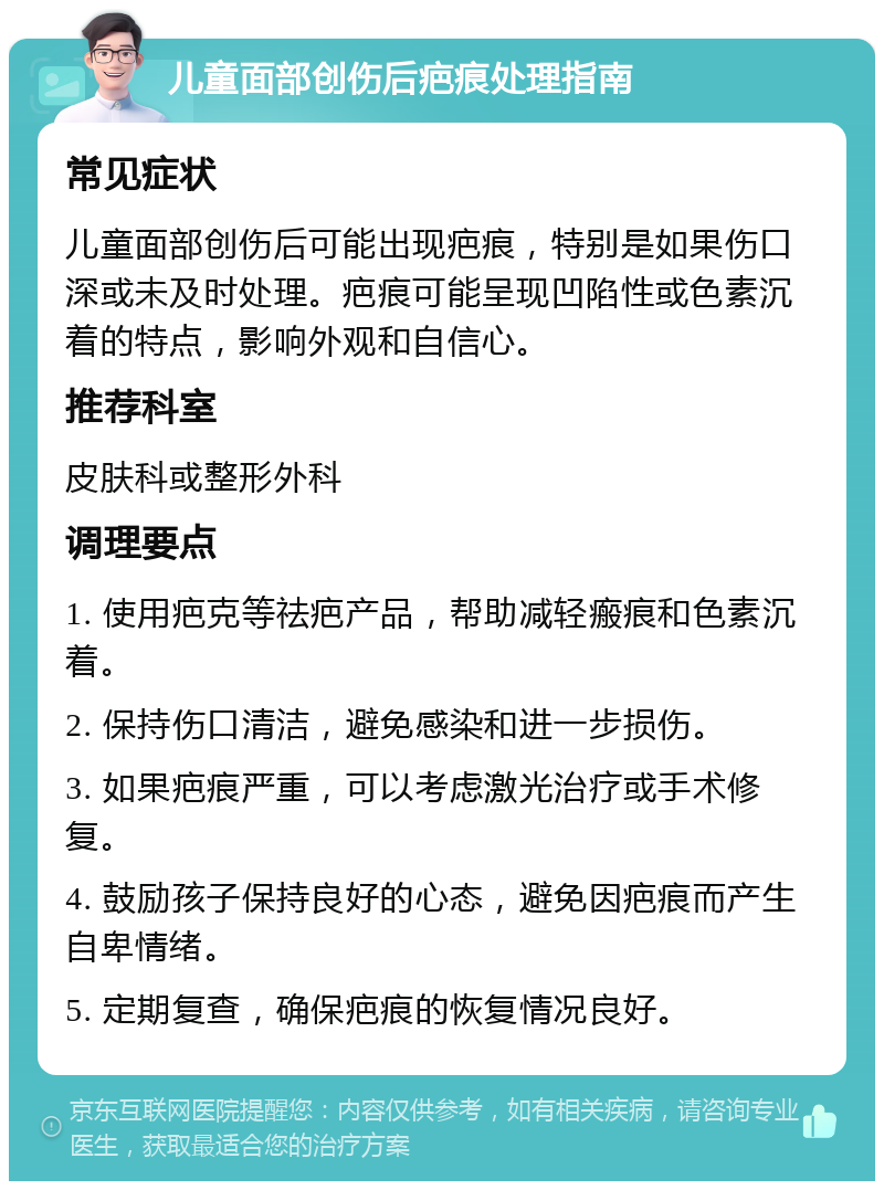 儿童面部创伤后疤痕处理指南 常见症状 儿童面部创伤后可能出现疤痕，特别是如果伤口深或未及时处理。疤痕可能呈现凹陷性或色素沉着的特点，影响外观和自信心。 推荐科室 皮肤科或整形外科 调理要点 1. 使用疤克等祛疤产品，帮助减轻瘢痕和色素沉着。 2. 保持伤口清洁，避免感染和进一步损伤。 3. 如果疤痕严重，可以考虑激光治疗或手术修复。 4. 鼓励孩子保持良好的心态，避免因疤痕而产生自卑情绪。 5. 定期复查，确保疤痕的恢复情况良好。