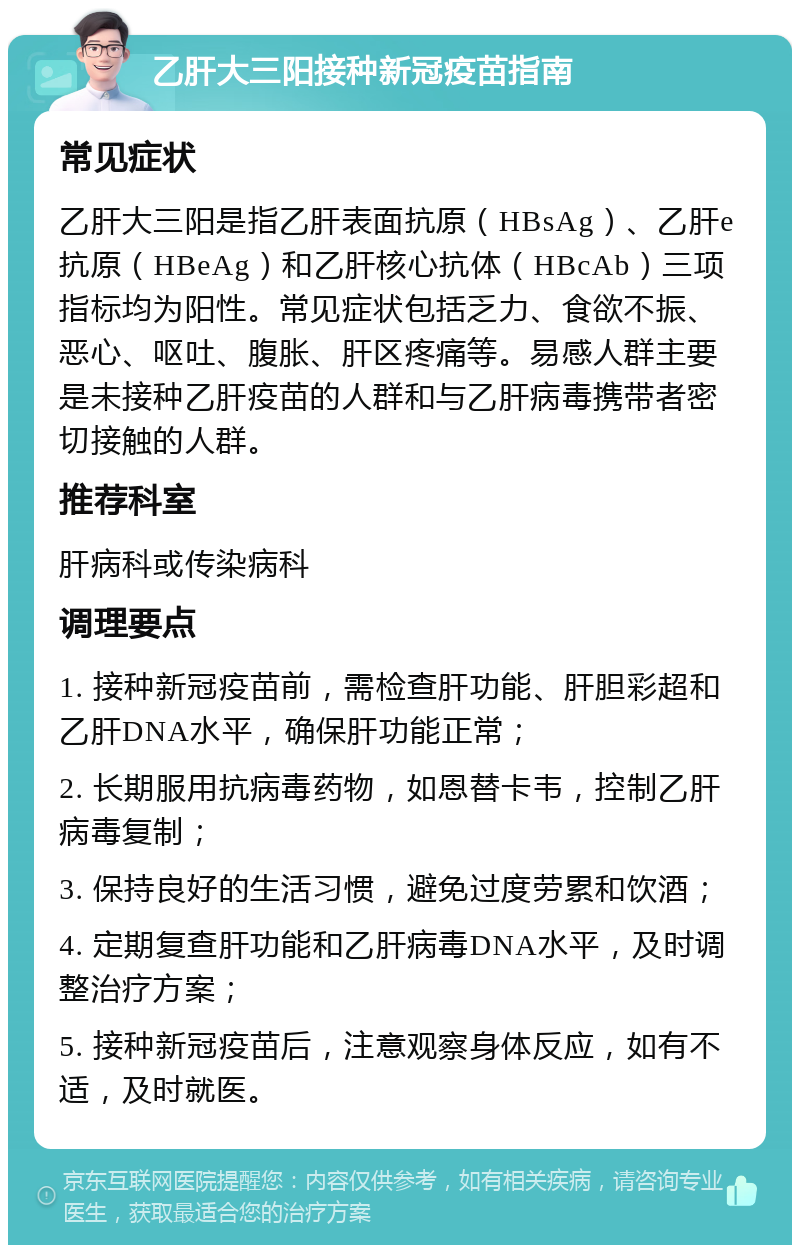 乙肝大三阳接种新冠疫苗指南 常见症状 乙肝大三阳是指乙肝表面抗原（HBsAg）、乙肝e抗原（HBeAg）和乙肝核心抗体（HBcAb）三项指标均为阳性。常见症状包括乏力、食欲不振、恶心、呕吐、腹胀、肝区疼痛等。易感人群主要是未接种乙肝疫苗的人群和与乙肝病毒携带者密切接触的人群。 推荐科室 肝病科或传染病科 调理要点 1. 接种新冠疫苗前，需检查肝功能、肝胆彩超和乙肝DNA水平，确保肝功能正常； 2. 长期服用抗病毒药物，如恩替卡韦，控制乙肝病毒复制； 3. 保持良好的生活习惯，避免过度劳累和饮酒； 4. 定期复查肝功能和乙肝病毒DNA水平，及时调整治疗方案； 5. 接种新冠疫苗后，注意观察身体反应，如有不适，及时就医。