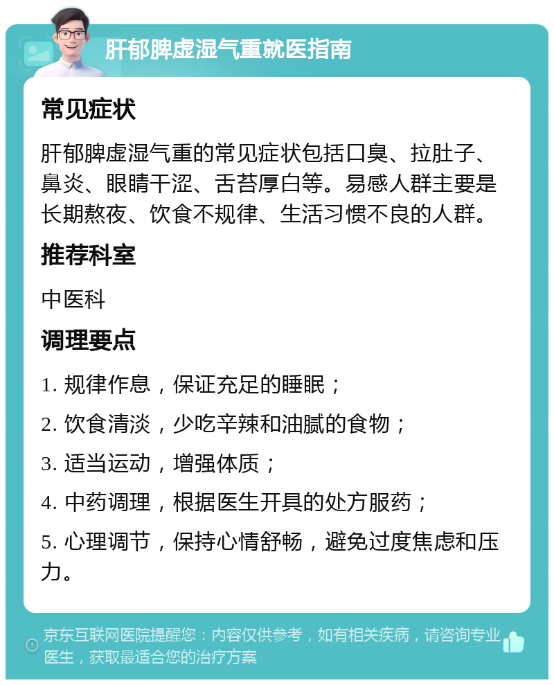 肝郁脾虚湿气重就医指南 常见症状 肝郁脾虚湿气重的常见症状包括口臭、拉肚子、鼻炎、眼睛干涩、舌苔厚白等。易感人群主要是长期熬夜、饮食不规律、生活习惯不良的人群。 推荐科室 中医科 调理要点 1. 规律作息，保证充足的睡眠； 2. 饮食清淡，少吃辛辣和油腻的食物； 3. 适当运动，增强体质； 4. 中药调理，根据医生开具的处方服药； 5. 心理调节，保持心情舒畅，避免过度焦虑和压力。