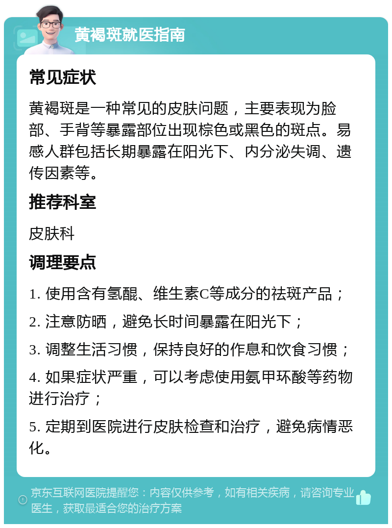 黄褐斑就医指南 常见症状 黄褐斑是一种常见的皮肤问题，主要表现为脸部、手背等暴露部位出现棕色或黑色的斑点。易感人群包括长期暴露在阳光下、内分泌失调、遗传因素等。 推荐科室 皮肤科 调理要点 1. 使用含有氢醌、维生素C等成分的祛斑产品； 2. 注意防晒，避免长时间暴露在阳光下； 3. 调整生活习惯，保持良好的作息和饮食习惯； 4. 如果症状严重，可以考虑使用氨甲环酸等药物进行治疗； 5. 定期到医院进行皮肤检查和治疗，避免病情恶化。