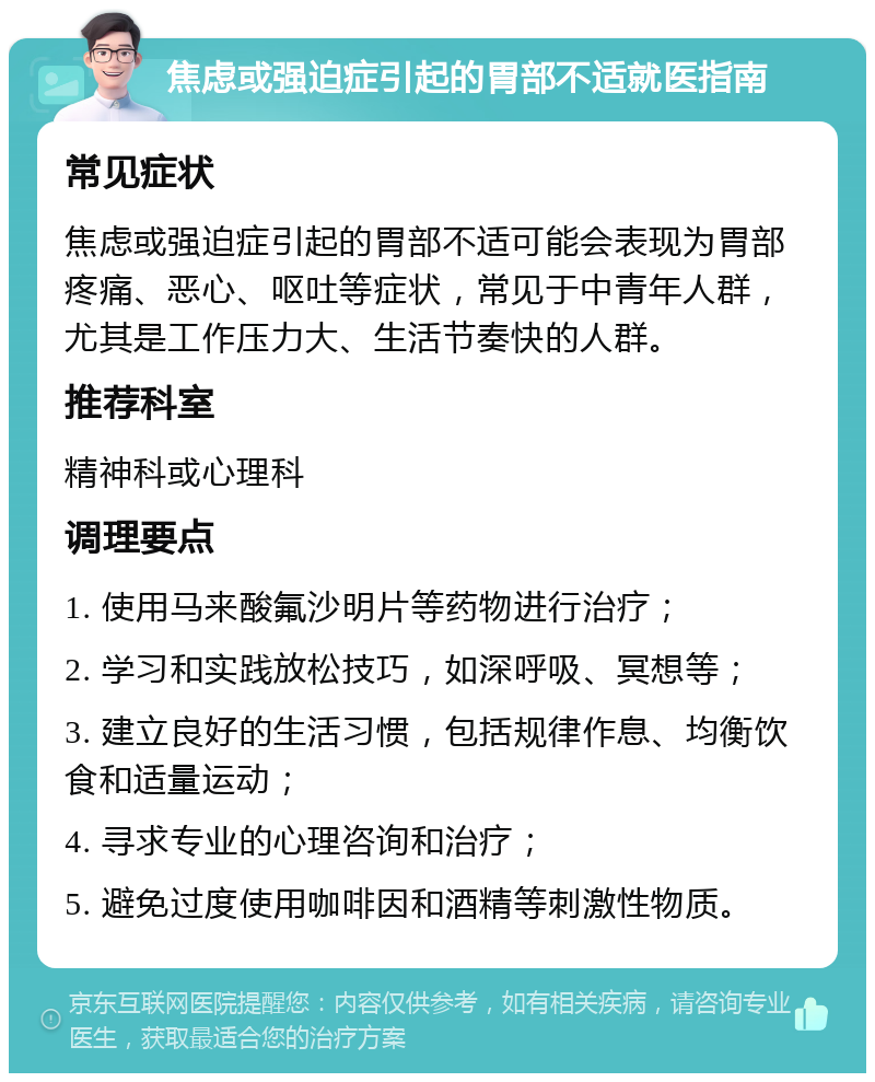 焦虑或强迫症引起的胃部不适就医指南 常见症状 焦虑或强迫症引起的胃部不适可能会表现为胃部疼痛、恶心、呕吐等症状，常见于中青年人群，尤其是工作压力大、生活节奏快的人群。 推荐科室 精神科或心理科 调理要点 1. 使用马来酸氟沙明片等药物进行治疗； 2. 学习和实践放松技巧，如深呼吸、冥想等； 3. 建立良好的生活习惯，包括规律作息、均衡饮食和适量运动； 4. 寻求专业的心理咨询和治疗； 5. 避免过度使用咖啡因和酒精等刺激性物质。