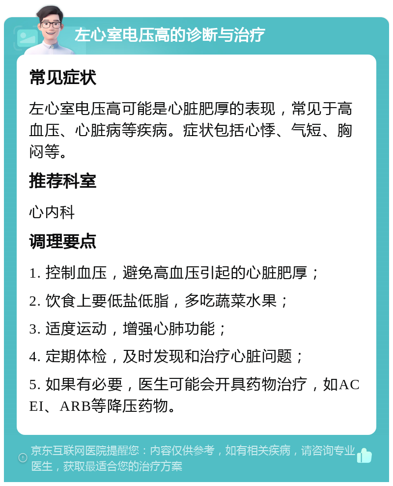 左心室电压高的诊断与治疗 常见症状 左心室电压高可能是心脏肥厚的表现，常见于高血压、心脏病等疾病。症状包括心悸、气短、胸闷等。 推荐科室 心内科 调理要点 1. 控制血压，避免高血压引起的心脏肥厚； 2. 饮食上要低盐低脂，多吃蔬菜水果； 3. 适度运动，增强心肺功能； 4. 定期体检，及时发现和治疗心脏问题； 5. 如果有必要，医生可能会开具药物治疗，如ACEI、ARB等降压药物。