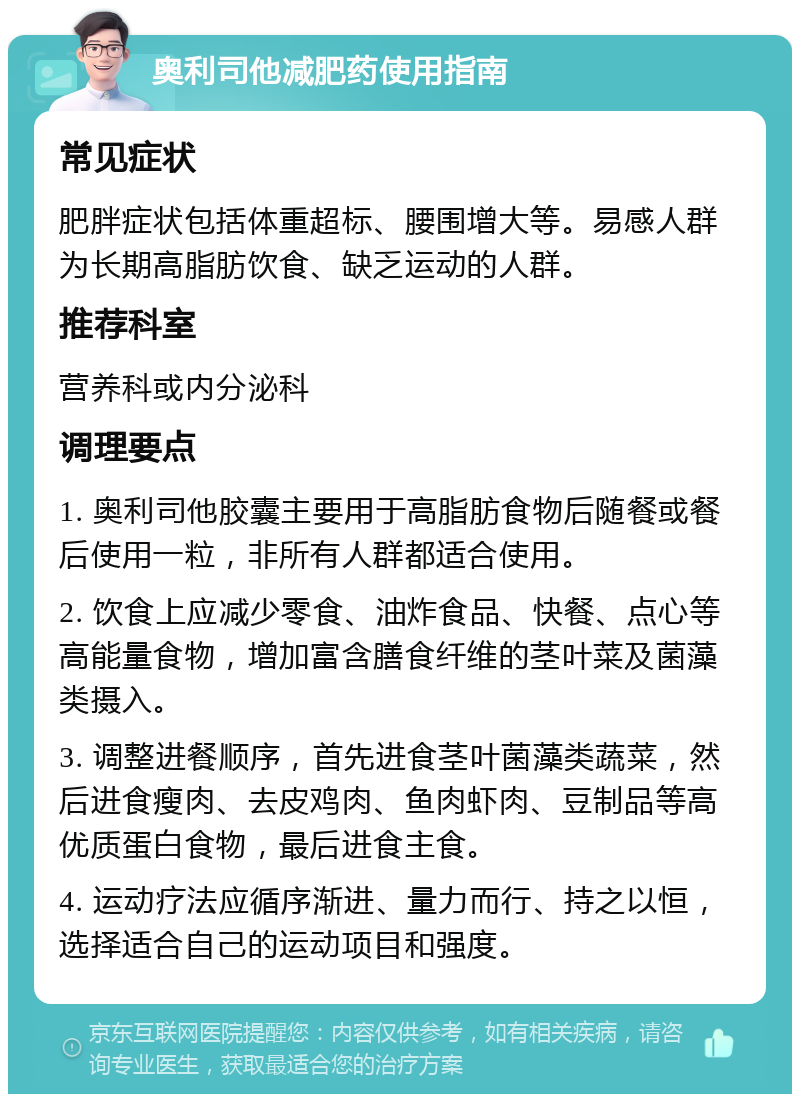 奥利司他减肥药使用指南 常见症状 肥胖症状包括体重超标、腰围增大等。易感人群为长期高脂肪饮食、缺乏运动的人群。 推荐科室 营养科或内分泌科 调理要点 1. 奥利司他胶囊主要用于高脂肪食物后随餐或餐后使用一粒，非所有人群都适合使用。 2. 饮食上应减少零食、油炸食品、快餐、点心等高能量食物，增加富含膳食纤维的茎叶菜及菌藻类摄入。 3. 调整进餐顺序，首先进食茎叶菌藻类蔬菜，然后进食瘦肉、去皮鸡肉、鱼肉虾肉、豆制品等高优质蛋白食物，最后进食主食。 4. 运动疗法应循序渐进、量力而行、持之以恒，选择适合自己的运动项目和强度。