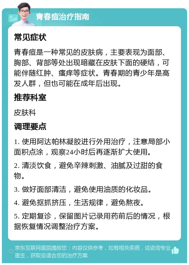 青春痘治疗指南 常见症状 青春痘是一种常见的皮肤病，主要表现为面部、胸部、背部等处出现暗藏在皮肤下面的硬结，可能伴随红肿、瘙痒等症状。青春期的青少年是高发人群，但也可能在成年后出现。 推荐科室 皮肤科 调理要点 1. 使用阿达帕林凝胶进行外用治疗，注意局部小面积点涂，观察24小时后再逐渐扩大使用。 2. 清淡饮食，避免辛辣刺激、油腻及过甜的食物。 3. 做好面部清洁，避免使用油质的化妆品。 4. 避免抠抓挤压，生活规律，避免熬夜。 5. 定期复诊，保留图片记录用药前后的情况，根据恢复情况调整治疗方案。