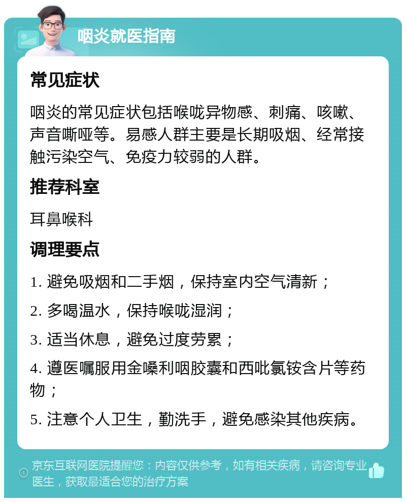 咽炎就医指南 常见症状 咽炎的常见症状包括喉咙异物感、刺痛、咳嗽、声音嘶哑等。易感人群主要是长期吸烟、经常接触污染空气、免疫力较弱的人群。 推荐科室 耳鼻喉科 调理要点 1. 避免吸烟和二手烟，保持室内空气清新； 2. 多喝温水，保持喉咙湿润； 3. 适当休息，避免过度劳累； 4. 遵医嘱服用金嗓利咽胶囊和西吡氯铵含片等药物； 5. 注意个人卫生，勤洗手，避免感染其他疾病。