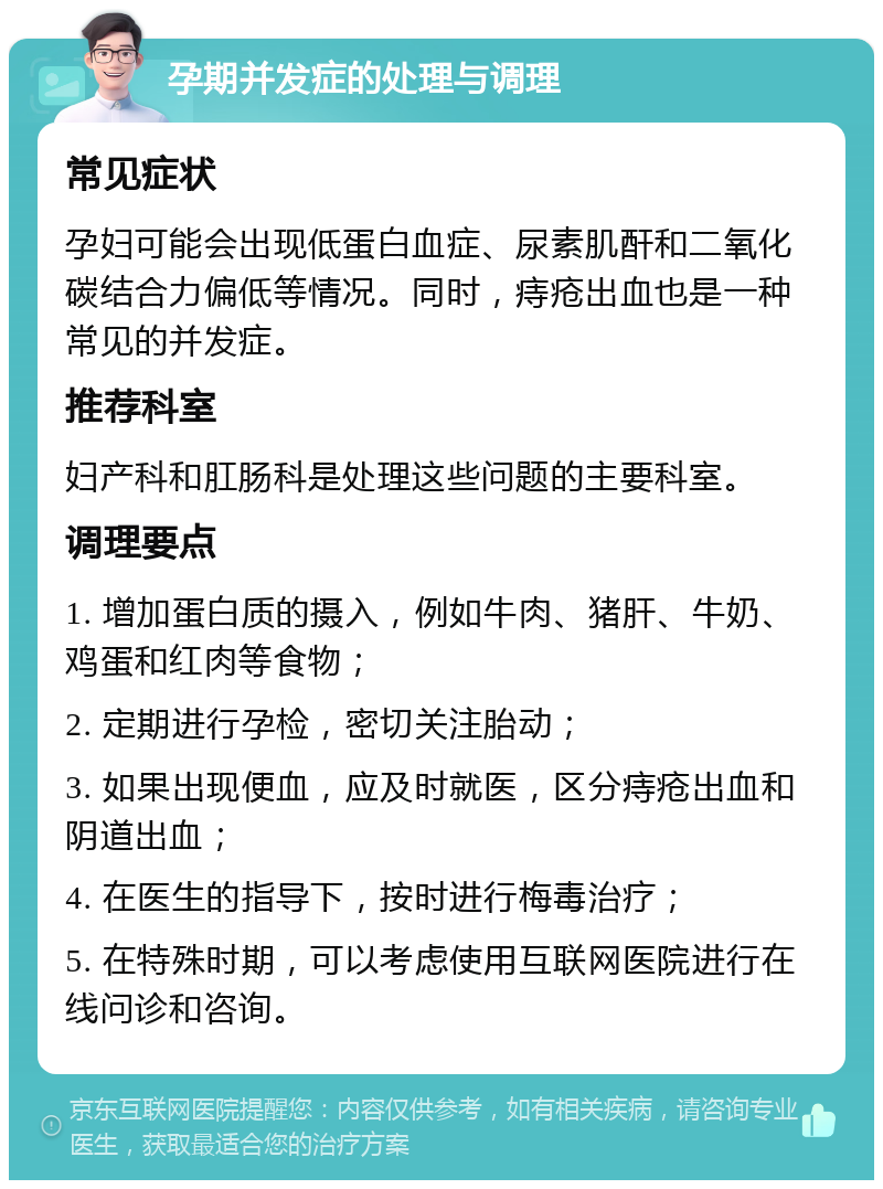 孕期并发症的处理与调理 常见症状 孕妇可能会出现低蛋白血症、尿素肌酐和二氧化碳结合力偏低等情况。同时，痔疮出血也是一种常见的并发症。 推荐科室 妇产科和肛肠科是处理这些问题的主要科室。 调理要点 1. 增加蛋白质的摄入，例如牛肉、猪肝、牛奶、鸡蛋和红肉等食物； 2. 定期进行孕检，密切关注胎动； 3. 如果出现便血，应及时就医，区分痔疮出血和阴道出血； 4. 在医生的指导下，按时进行梅毒治疗； 5. 在特殊时期，可以考虑使用互联网医院进行在线问诊和咨询。