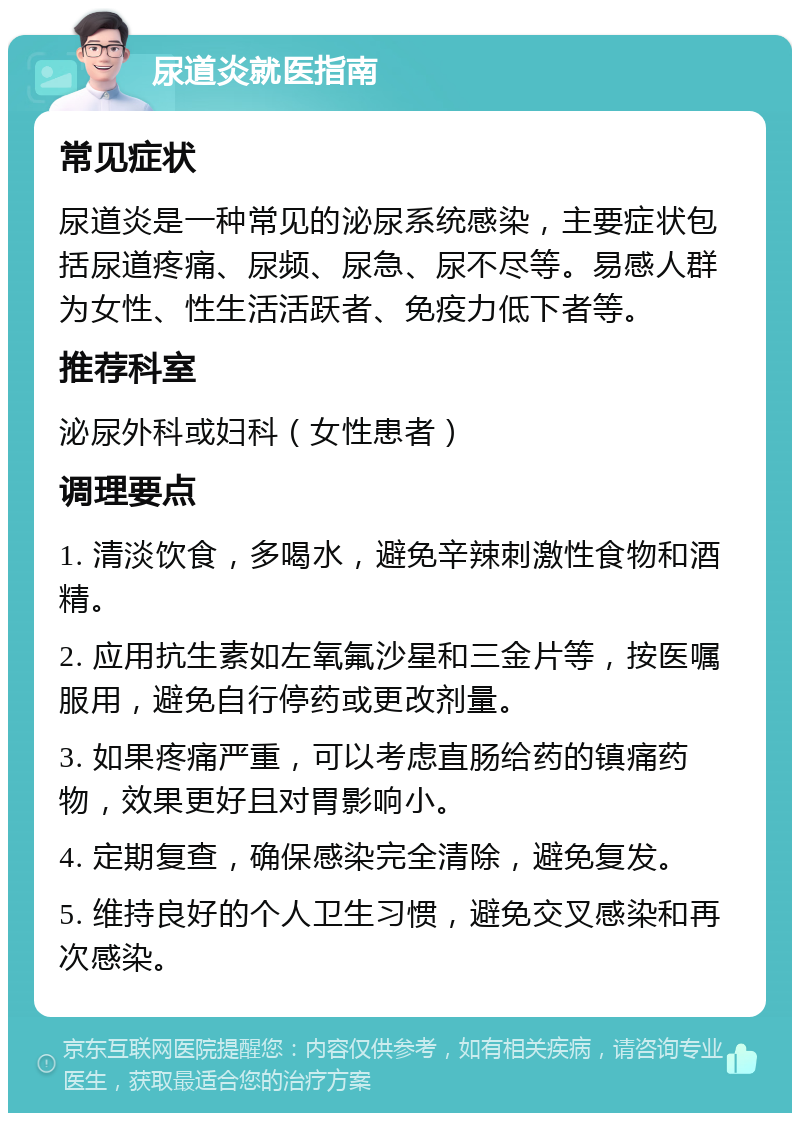 尿道炎就医指南 常见症状 尿道炎是一种常见的泌尿系统感染，主要症状包括尿道疼痛、尿频、尿急、尿不尽等。易感人群为女性、性生活活跃者、免疫力低下者等。 推荐科室 泌尿外科或妇科（女性患者） 调理要点 1. 清淡饮食，多喝水，避免辛辣刺激性食物和酒精。 2. 应用抗生素如左氧氟沙星和三金片等，按医嘱服用，避免自行停药或更改剂量。 3. 如果疼痛严重，可以考虑直肠给药的镇痛药物，效果更好且对胃影响小。 4. 定期复查，确保感染完全清除，避免复发。 5. 维持良好的个人卫生习惯，避免交叉感染和再次感染。