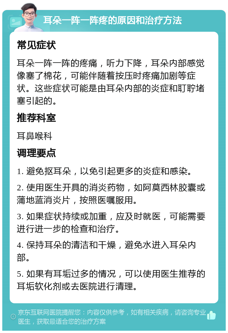 耳朵一阵一阵疼的原因和治疗方法 常见症状 耳朵一阵一阵的疼痛，听力下降，耳朵内部感觉像塞了棉花，可能伴随着按压时疼痛加剧等症状。这些症状可能是由耳朵内部的炎症和耵聍堵塞引起的。 推荐科室 耳鼻喉科 调理要点 1. 避免抠耳朵，以免引起更多的炎症和感染。 2. 使用医生开具的消炎药物，如阿莫西林胶囊或蒲地蓝消炎片，按照医嘱服用。 3. 如果症状持续或加重，应及时就医，可能需要进行进一步的检查和治疗。 4. 保持耳朵的清洁和干燥，避免水进入耳朵内部。 5. 如果有耳垢过多的情况，可以使用医生推荐的耳垢软化剂或去医院进行清理。