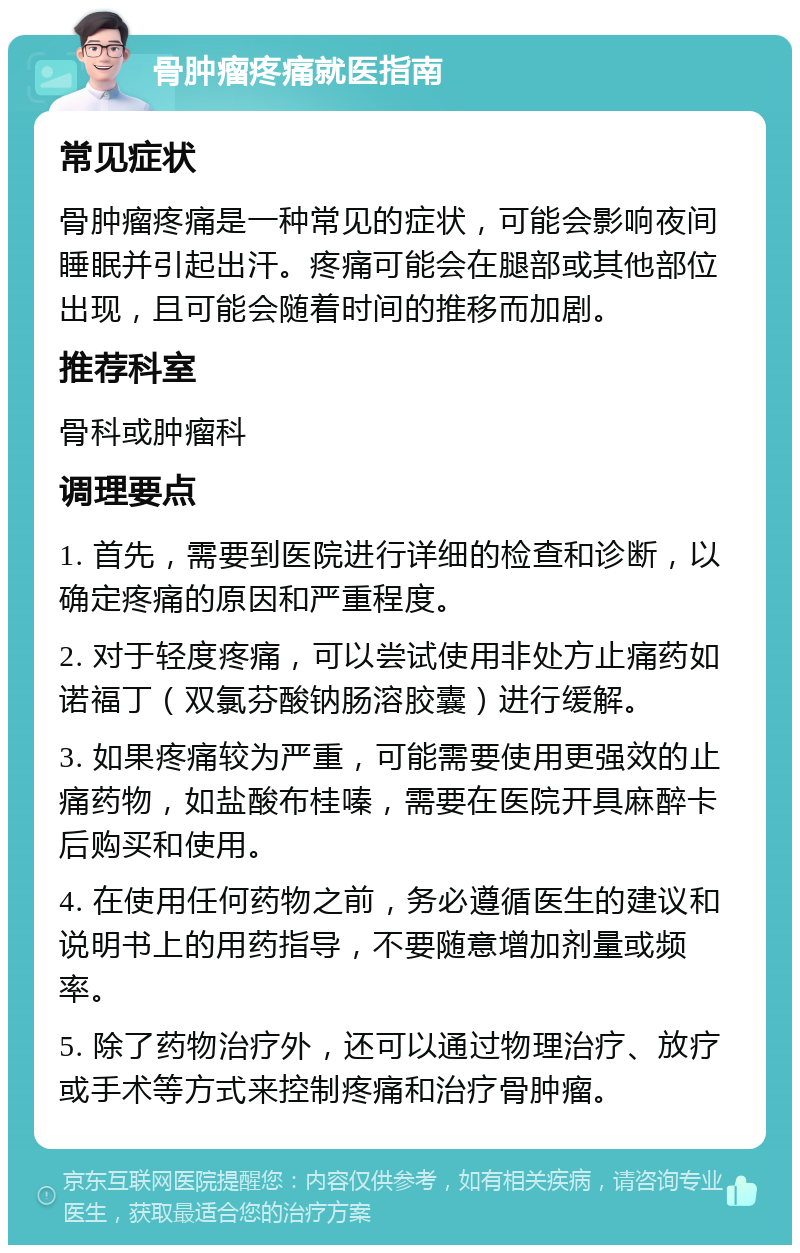 骨肿瘤疼痛就医指南 常见症状 骨肿瘤疼痛是一种常见的症状，可能会影响夜间睡眠并引起出汗。疼痛可能会在腿部或其他部位出现，且可能会随着时间的推移而加剧。 推荐科室 骨科或肿瘤科 调理要点 1. 首先，需要到医院进行详细的检查和诊断，以确定疼痛的原因和严重程度。 2. 对于轻度疼痛，可以尝试使用非处方止痛药如诺福丁（双氯芬酸钠肠溶胶囊）进行缓解。 3. 如果疼痛较为严重，可能需要使用更强效的止痛药物，如盐酸布桂嗪，需要在医院开具麻醉卡后购买和使用。 4. 在使用任何药物之前，务必遵循医生的建议和说明书上的用药指导，不要随意增加剂量或频率。 5. 除了药物治疗外，还可以通过物理治疗、放疗或手术等方式来控制疼痛和治疗骨肿瘤。