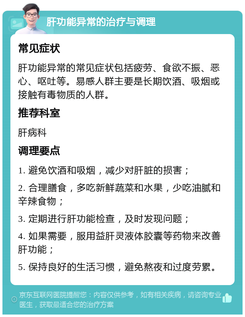 肝功能异常的治疗与调理 常见症状 肝功能异常的常见症状包括疲劳、食欲不振、恶心、呕吐等。易感人群主要是长期饮酒、吸烟或接触有毒物质的人群。 推荐科室 肝病科 调理要点 1. 避免饮酒和吸烟，减少对肝脏的损害； 2. 合理膳食，多吃新鲜蔬菜和水果，少吃油腻和辛辣食物； 3. 定期进行肝功能检查，及时发现问题； 4. 如果需要，服用益肝灵液体胶囊等药物来改善肝功能； 5. 保持良好的生活习惯，避免熬夜和过度劳累。