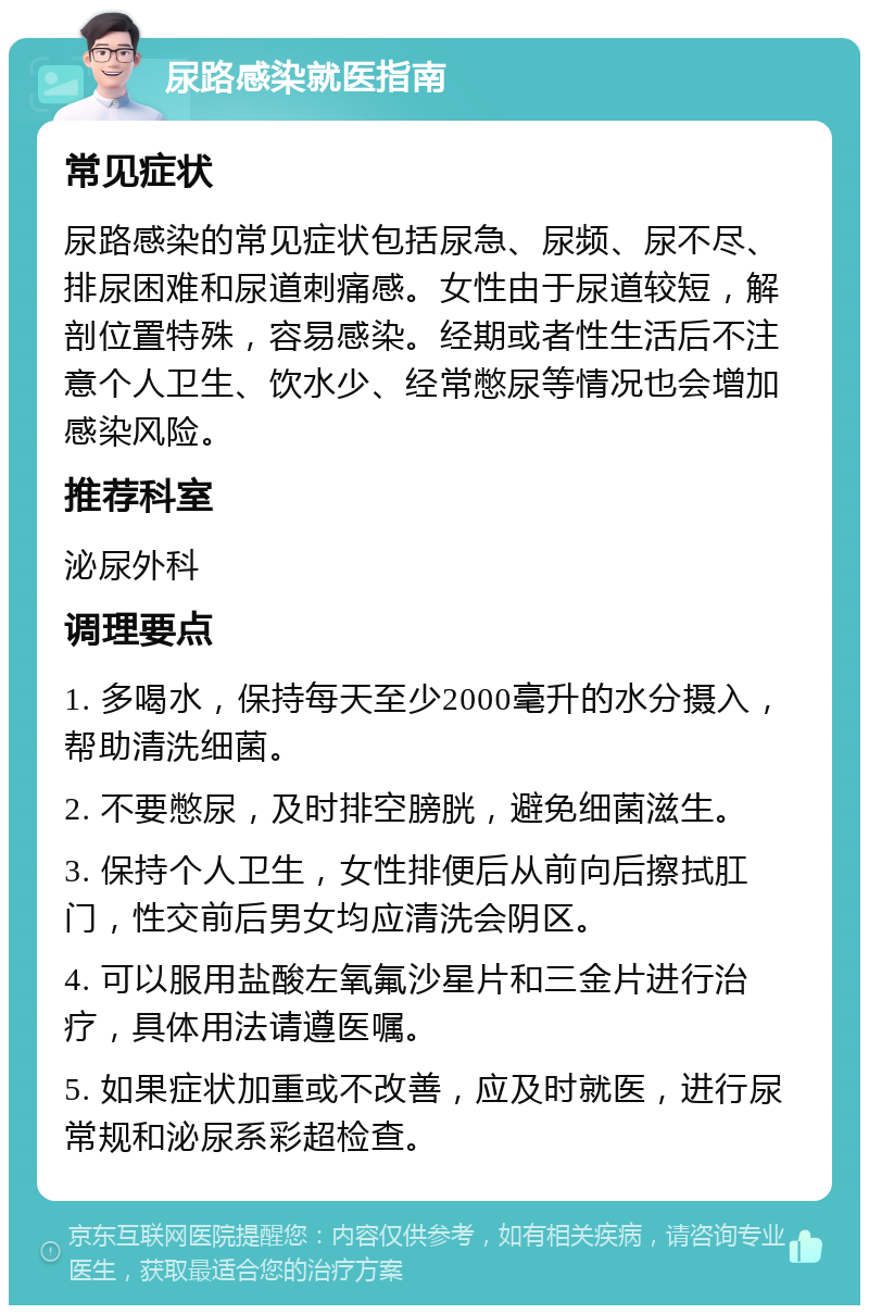 尿路感染就医指南 常见症状 尿路感染的常见症状包括尿急、尿频、尿不尽、排尿困难和尿道刺痛感。女性由于尿道较短，解剖位置特殊，容易感染。经期或者性生活后不注意个人卫生、饮水少、经常憋尿等情况也会增加感染风险。 推荐科室 泌尿外科 调理要点 1. 多喝水，保持每天至少2000毫升的水分摄入，帮助清洗细菌。 2. 不要憋尿，及时排空膀胱，避免细菌滋生。 3. 保持个人卫生，女性排便后从前向后擦拭肛门，性交前后男女均应清洗会阴区。 4. 可以服用盐酸左氧氟沙星片和三金片进行治疗，具体用法请遵医嘱。 5. 如果症状加重或不改善，应及时就医，进行尿常规和泌尿系彩超检查。