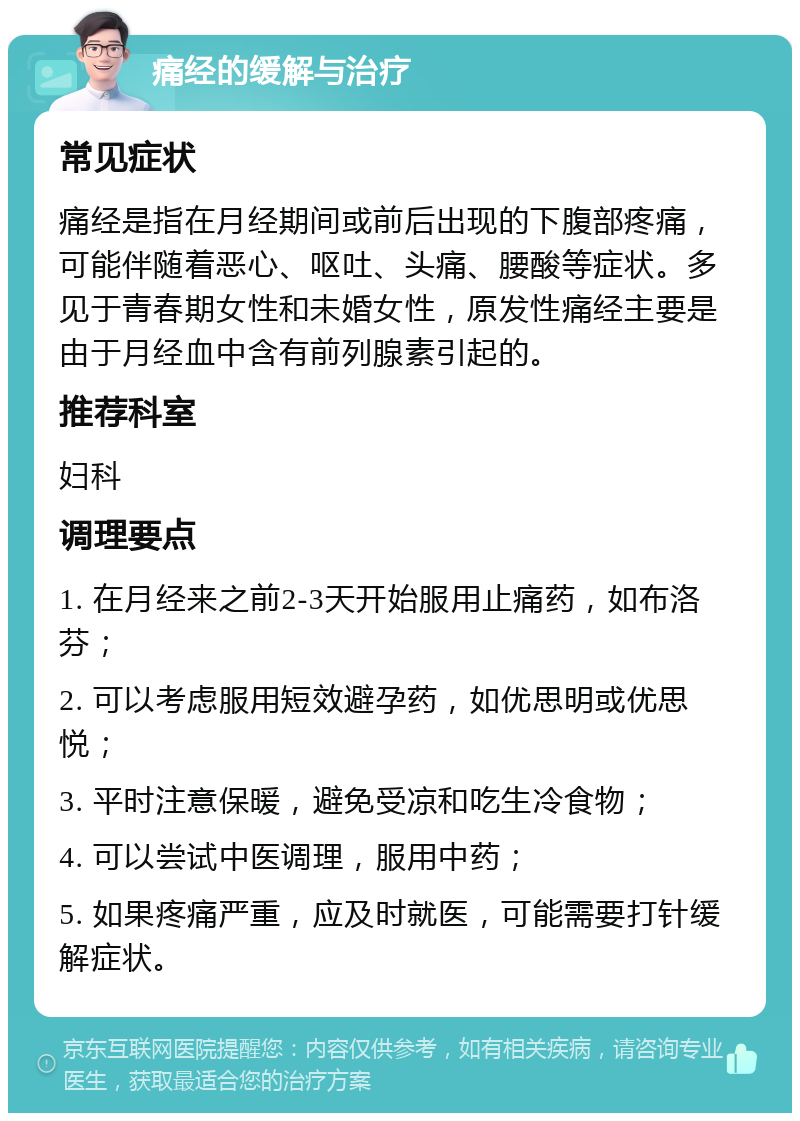 痛经的缓解与治疗 常见症状 痛经是指在月经期间或前后出现的下腹部疼痛，可能伴随着恶心、呕吐、头痛、腰酸等症状。多见于青春期女性和未婚女性，原发性痛经主要是由于月经血中含有前列腺素引起的。 推荐科室 妇科 调理要点 1. 在月经来之前2-3天开始服用止痛药，如布洛芬； 2. 可以考虑服用短效避孕药，如优思明或优思悦； 3. 平时注意保暖，避免受凉和吃生冷食物； 4. 可以尝试中医调理，服用中药； 5. 如果疼痛严重，应及时就医，可能需要打针缓解症状。