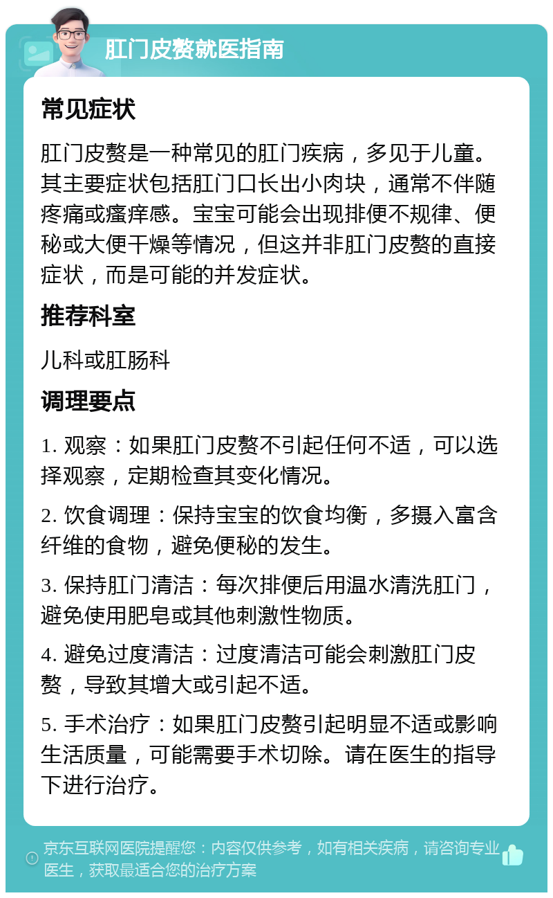 肛门皮赘就医指南 常见症状 肛门皮赘是一种常见的肛门疾病，多见于儿童。其主要症状包括肛门口长出小肉块，通常不伴随疼痛或瘙痒感。宝宝可能会出现排便不规律、便秘或大便干燥等情况，但这并非肛门皮赘的直接症状，而是可能的并发症状。 推荐科室 儿科或肛肠科 调理要点 1. 观察：如果肛门皮赘不引起任何不适，可以选择观察，定期检查其变化情况。 2. 饮食调理：保持宝宝的饮食均衡，多摄入富含纤维的食物，避免便秘的发生。 3. 保持肛门清洁：每次排便后用温水清洗肛门，避免使用肥皂或其他刺激性物质。 4. 避免过度清洁：过度清洁可能会刺激肛门皮赘，导致其增大或引起不适。 5. 手术治疗：如果肛门皮赘引起明显不适或影响生活质量，可能需要手术切除。请在医生的指导下进行治疗。