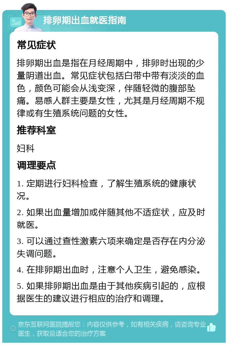 排卵期出血就医指南 常见症状 排卵期出血是指在月经周期中，排卵时出现的少量阴道出血。常见症状包括白带中带有淡淡的血色，颜色可能会从浅变深，伴随轻微的腹部坠痛。易感人群主要是女性，尤其是月经周期不规律或有生殖系统问题的女性。 推荐科室 妇科 调理要点 1. 定期进行妇科检查，了解生殖系统的健康状况。 2. 如果出血量增加或伴随其他不适症状，应及时就医。 3. 可以通过查性激素六项来确定是否存在内分泌失调问题。 4. 在排卵期出血时，注意个人卫生，避免感染。 5. 如果排卵期出血是由于其他疾病引起的，应根据医生的建议进行相应的治疗和调理。