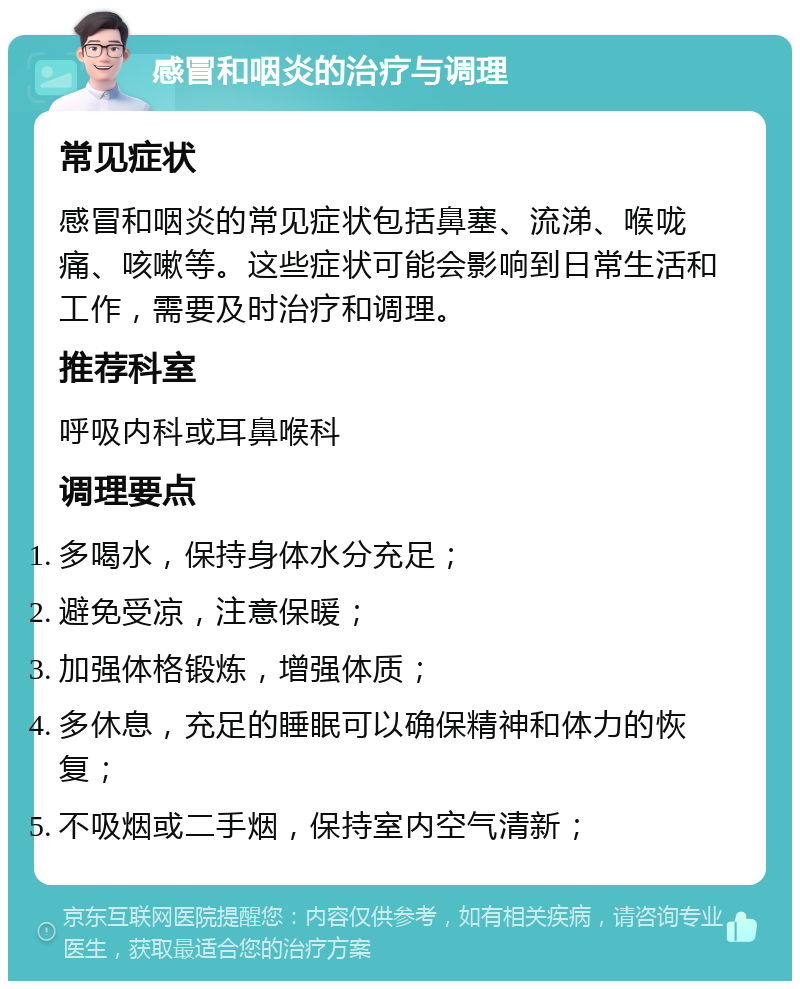 感冒和咽炎的治疗与调理 常见症状 感冒和咽炎的常见症状包括鼻塞、流涕、喉咙痛、咳嗽等。这些症状可能会影响到日常生活和工作，需要及时治疗和调理。 推荐科室 呼吸内科或耳鼻喉科 调理要点 多喝水，保持身体水分充足； 避免受凉，注意保暖； 加强体格锻炼，增强体质； 多休息，充足的睡眠可以确保精神和体力的恢复； 不吸烟或二手烟，保持室内空气清新；