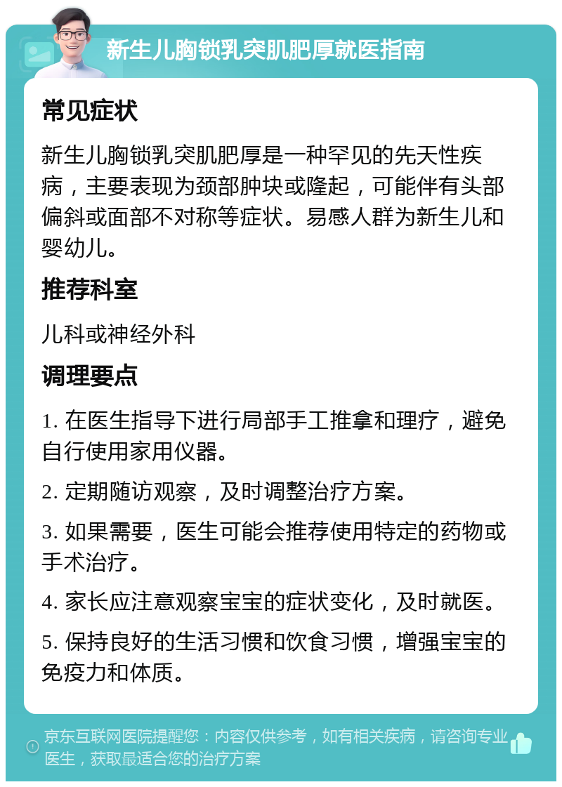 新生儿胸锁乳突肌肥厚就医指南 常见症状 新生儿胸锁乳突肌肥厚是一种罕见的先天性疾病，主要表现为颈部肿块或隆起，可能伴有头部偏斜或面部不对称等症状。易感人群为新生儿和婴幼儿。 推荐科室 儿科或神经外科 调理要点 1. 在医生指导下进行局部手工推拿和理疗，避免自行使用家用仪器。 2. 定期随访观察，及时调整治疗方案。 3. 如果需要，医生可能会推荐使用特定的药物或手术治疗。 4. 家长应注意观察宝宝的症状变化，及时就医。 5. 保持良好的生活习惯和饮食习惯，增强宝宝的免疫力和体质。