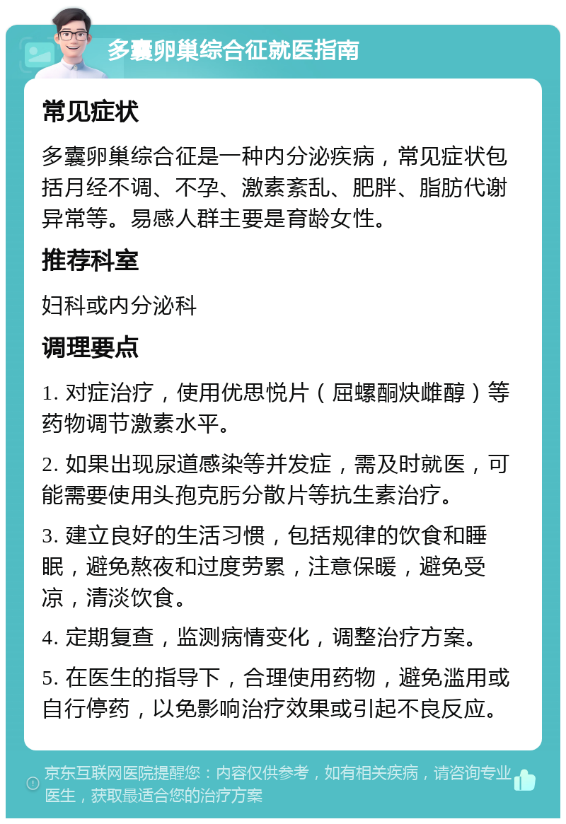 多囊卵巢综合征就医指南 常见症状 多囊卵巢综合征是一种内分泌疾病，常见症状包括月经不调、不孕、激素紊乱、肥胖、脂肪代谢异常等。易感人群主要是育龄女性。 推荐科室 妇科或内分泌科 调理要点 1. 对症治疗，使用优思悦片（屈螺酮炔雌醇）等药物调节激素水平。 2. 如果出现尿道感染等并发症，需及时就医，可能需要使用头孢克肟分散片等抗生素治疗。 3. 建立良好的生活习惯，包括规律的饮食和睡眠，避免熬夜和过度劳累，注意保暖，避免受凉，清淡饮食。 4. 定期复查，监测病情变化，调整治疗方案。 5. 在医生的指导下，合理使用药物，避免滥用或自行停药，以免影响治疗效果或引起不良反应。