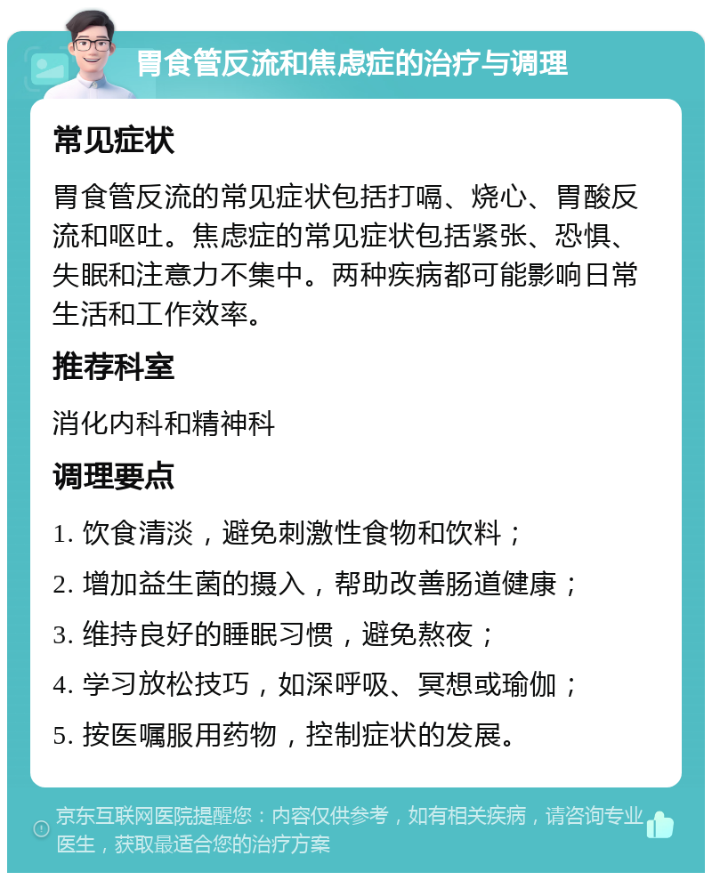 胃食管反流和焦虑症的治疗与调理 常见症状 胃食管反流的常见症状包括打嗝、烧心、胃酸反流和呕吐。焦虑症的常见症状包括紧张、恐惧、失眠和注意力不集中。两种疾病都可能影响日常生活和工作效率。 推荐科室 消化内科和精神科 调理要点 1. 饮食清淡，避免刺激性食物和饮料； 2. 增加益生菌的摄入，帮助改善肠道健康； 3. 维持良好的睡眠习惯，避免熬夜； 4. 学习放松技巧，如深呼吸、冥想或瑜伽； 5. 按医嘱服用药物，控制症状的发展。