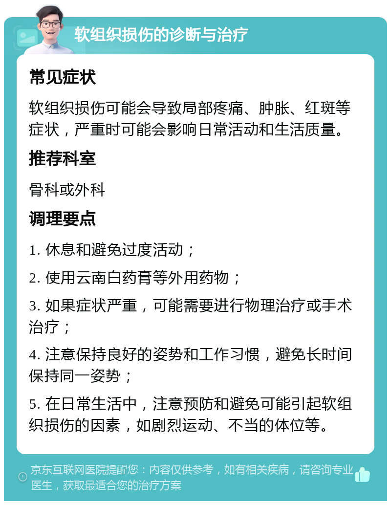 软组织损伤的诊断与治疗 常见症状 软组织损伤可能会导致局部疼痛、肿胀、红斑等症状，严重时可能会影响日常活动和生活质量。 推荐科室 骨科或外科 调理要点 1. 休息和避免过度活动； 2. 使用云南白药膏等外用药物； 3. 如果症状严重，可能需要进行物理治疗或手术治疗； 4. 注意保持良好的姿势和工作习惯，避免长时间保持同一姿势； 5. 在日常生活中，注意预防和避免可能引起软组织损伤的因素，如剧烈运动、不当的体位等。