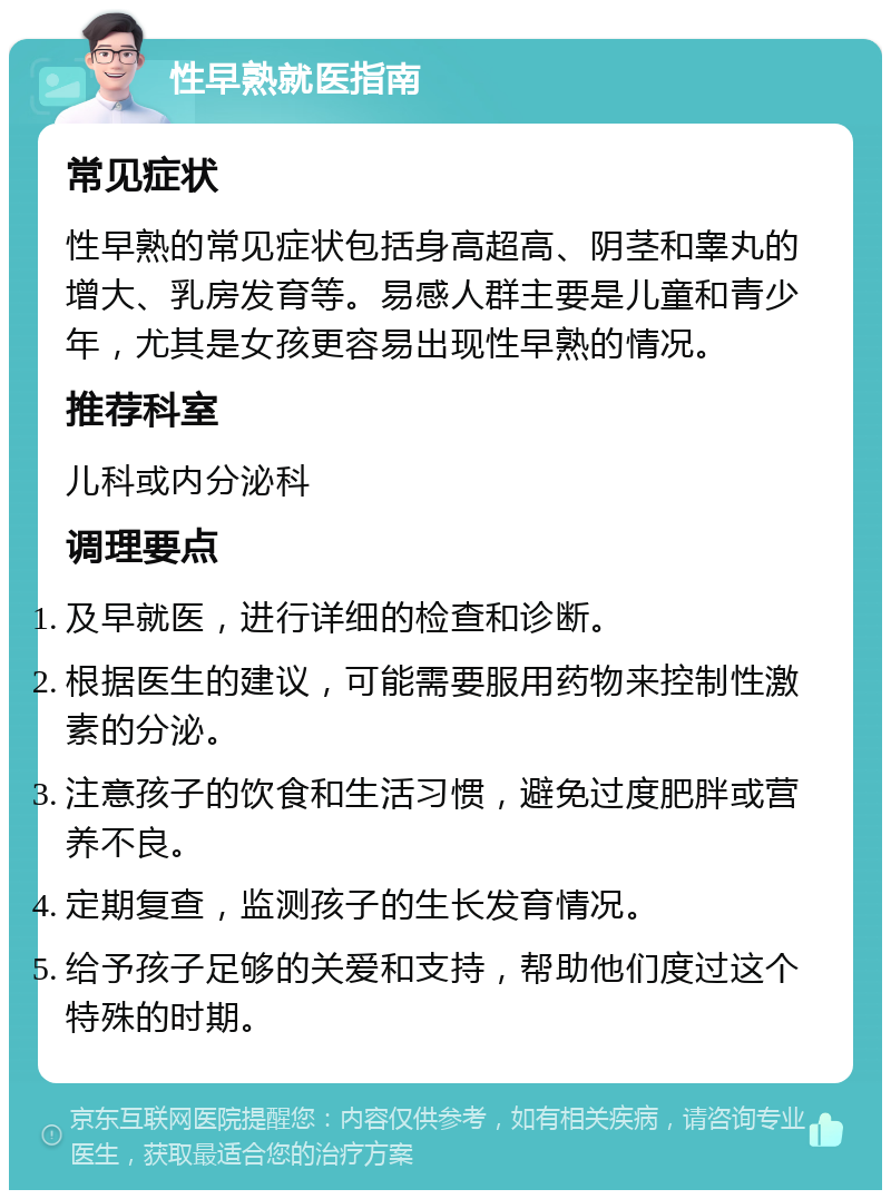 性早熟就医指南 常见症状 性早熟的常见症状包括身高超高、阴茎和睾丸的增大、乳房发育等。易感人群主要是儿童和青少年，尤其是女孩更容易出现性早熟的情况。 推荐科室 儿科或内分泌科 调理要点 及早就医，进行详细的检查和诊断。 根据医生的建议，可能需要服用药物来控制性激素的分泌。 注意孩子的饮食和生活习惯，避免过度肥胖或营养不良。 定期复查，监测孩子的生长发育情况。 给予孩子足够的关爱和支持，帮助他们度过这个特殊的时期。