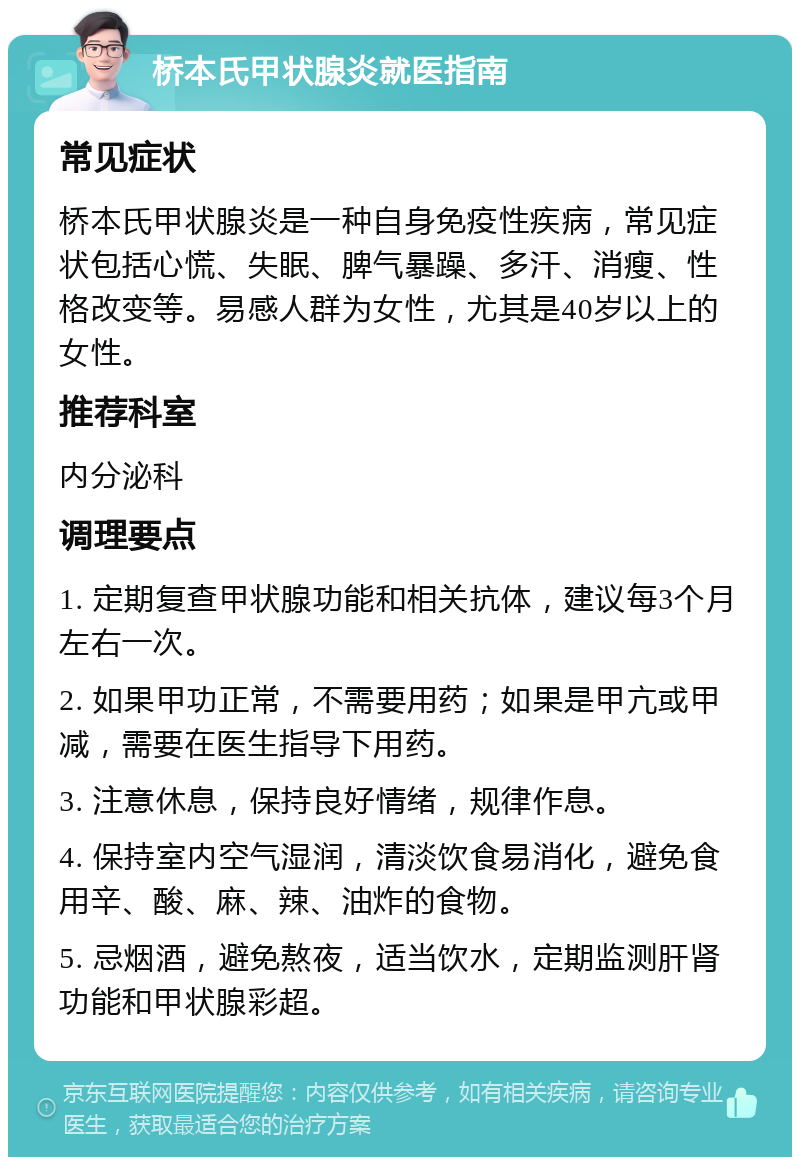 桥本氏甲状腺炎就医指南 常见症状 桥本氏甲状腺炎是一种自身免疫性疾病，常见症状包括心慌、失眠、脾气暴躁、多汗、消瘦、性格改变等。易感人群为女性，尤其是40岁以上的女性。 推荐科室 内分泌科 调理要点 1. 定期复查甲状腺功能和相关抗体，建议每3个月左右一次。 2. 如果甲功正常，不需要用药；如果是甲亢或甲减，需要在医生指导下用药。 3. 注意休息，保持良好情绪，规律作息。 4. 保持室内空气湿润，清淡饮食易消化，避免食用辛、酸、麻、辣、油炸的食物。 5. 忌烟酒，避免熬夜，适当饮水，定期监测肝肾功能和甲状腺彩超。