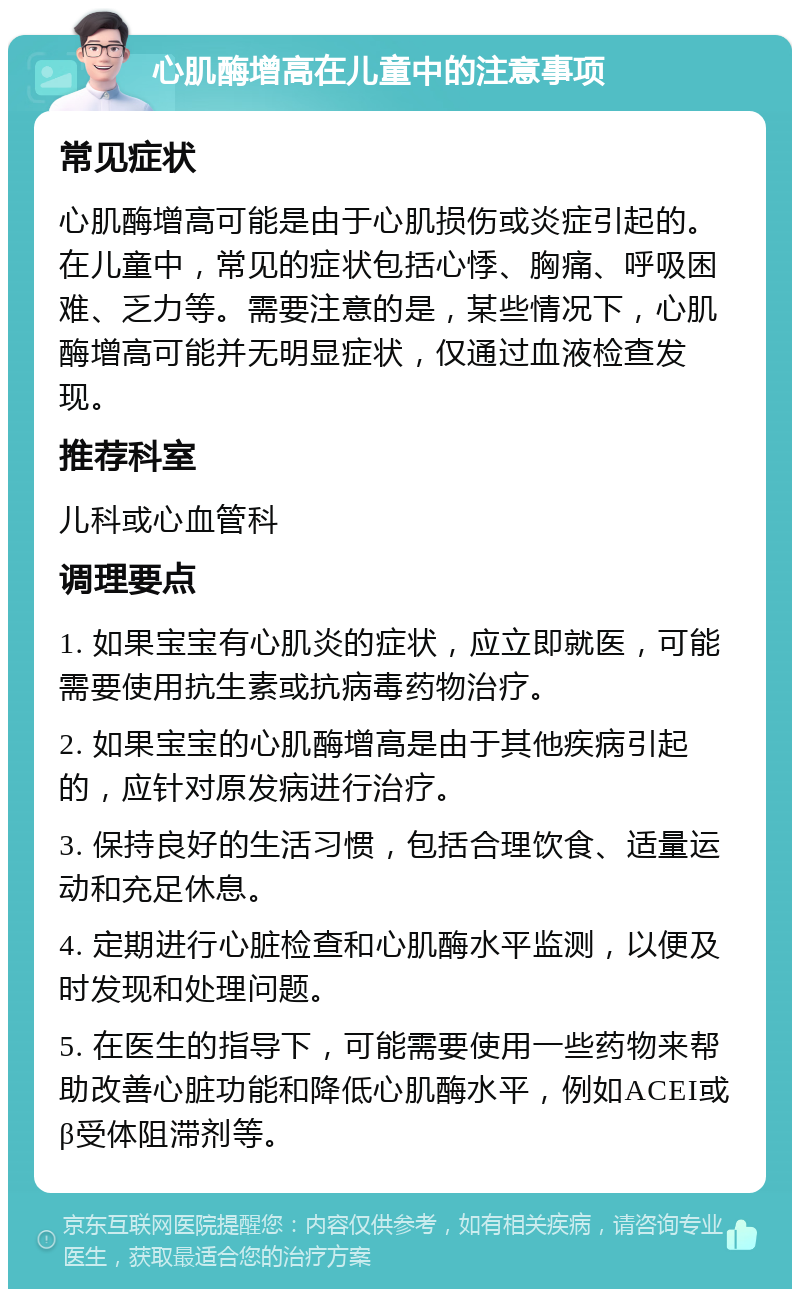 心肌酶增高在儿童中的注意事项 常见症状 心肌酶增高可能是由于心肌损伤或炎症引起的。在儿童中，常见的症状包括心悸、胸痛、呼吸困难、乏力等。需要注意的是，某些情况下，心肌酶增高可能并无明显症状，仅通过血液检查发现。 推荐科室 儿科或心血管科 调理要点 1. 如果宝宝有心肌炎的症状，应立即就医，可能需要使用抗生素或抗病毒药物治疗。 2. 如果宝宝的心肌酶增高是由于其他疾病引起的，应针对原发病进行治疗。 3. 保持良好的生活习惯，包括合理饮食、适量运动和充足休息。 4. 定期进行心脏检查和心肌酶水平监测，以便及时发现和处理问题。 5. 在医生的指导下，可能需要使用一些药物来帮助改善心脏功能和降低心肌酶水平，例如ACEI或β受体阻滞剂等。