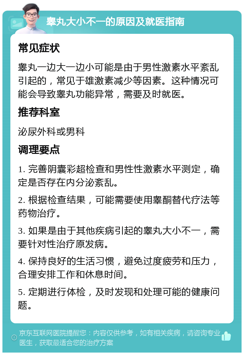 睾丸大小不一的原因及就医指南 常见症状 睾丸一边大一边小可能是由于男性激素水平紊乱引起的，常见于雄激素减少等因素。这种情况可能会导致睾丸功能异常，需要及时就医。 推荐科室 泌尿外科或男科 调理要点 1. 完善阴囊彩超检查和男性性激素水平测定，确定是否存在内分泌紊乱。 2. 根据检查结果，可能需要使用睾酮替代疗法等药物治疗。 3. 如果是由于其他疾病引起的睾丸大小不一，需要针对性治疗原发病。 4. 保持良好的生活习惯，避免过度疲劳和压力，合理安排工作和休息时间。 5. 定期进行体检，及时发现和处理可能的健康问题。