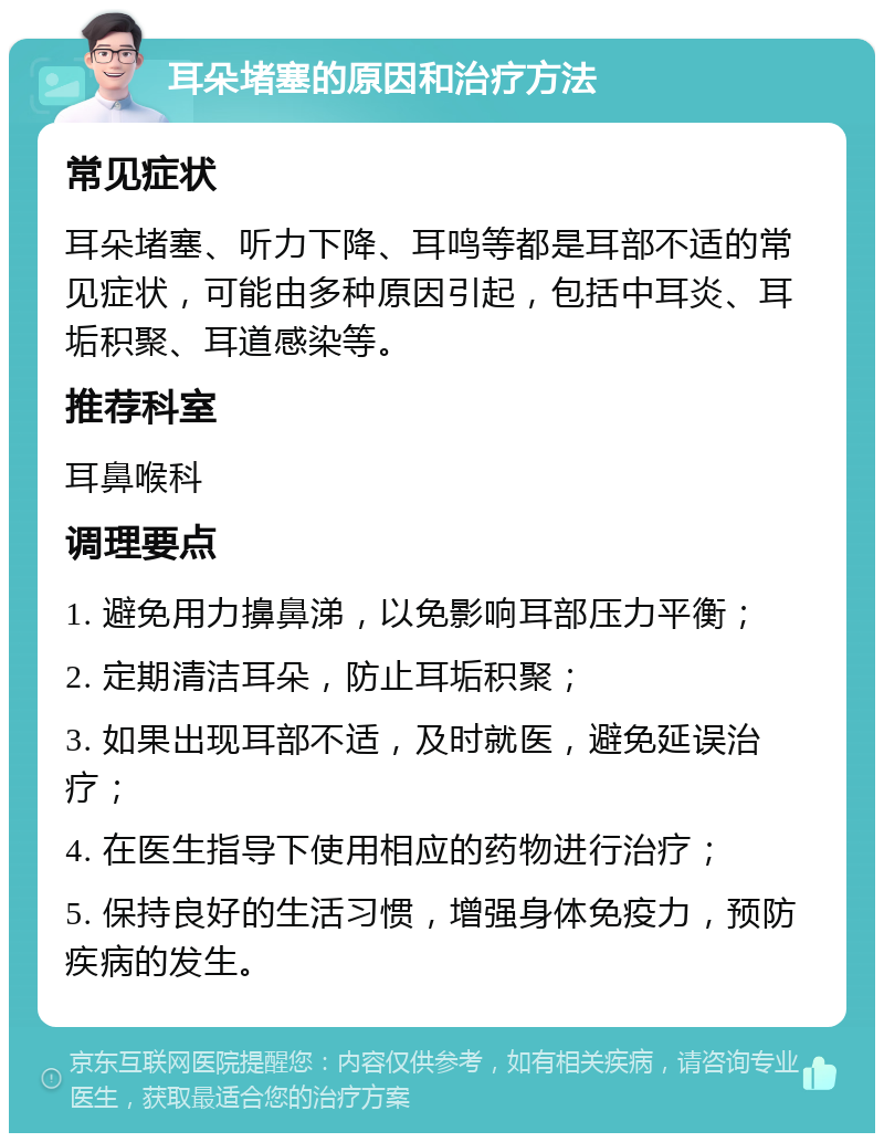 耳朵堵塞的原因和治疗方法 常见症状 耳朵堵塞、听力下降、耳鸣等都是耳部不适的常见症状，可能由多种原因引起，包括中耳炎、耳垢积聚、耳道感染等。 推荐科室 耳鼻喉科 调理要点 1. 避免用力擤鼻涕，以免影响耳部压力平衡； 2. 定期清洁耳朵，防止耳垢积聚； 3. 如果出现耳部不适，及时就医，避免延误治疗； 4. 在医生指导下使用相应的药物进行治疗； 5. 保持良好的生活习惯，增强身体免疫力，预防疾病的发生。