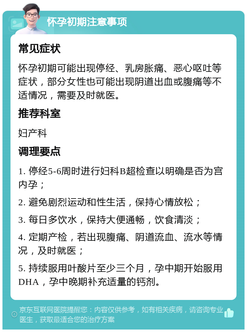 怀孕初期注意事项 常见症状 怀孕初期可能出现停经、乳房胀痛、恶心呕吐等症状，部分女性也可能出现阴道出血或腹痛等不适情况，需要及时就医。 推荐科室 妇产科 调理要点 1. 停经5-6周时进行妇科B超检查以明确是否为宫内孕； 2. 避免剧烈运动和性生活，保持心情放松； 3. 每日多饮水，保持大便通畅，饮食清淡； 4. 定期产检，若出现腹痛、阴道流血、流水等情况，及时就医； 5. 持续服用叶酸片至少三个月，孕中期开始服用DHA，孕中晚期补充适量的钙剂。