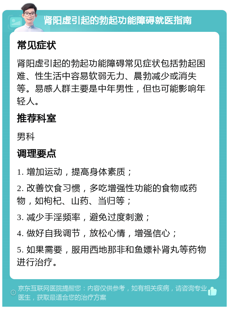 肾阳虚引起的勃起功能障碍就医指南 常见症状 肾阳虚引起的勃起功能障碍常见症状包括勃起困难、性生活中容易软弱无力、晨勃减少或消失等。易感人群主要是中年男性，但也可能影响年轻人。 推荐科室 男科 调理要点 1. 增加运动，提高身体素质； 2. 改善饮食习惯，多吃增强性功能的食物或药物，如枸杞、山药、当归等； 3. 减少手淫频率，避免过度刺激； 4. 做好自我调节，放松心情，增强信心； 5. 如果需要，服用西地那非和鱼嫖补肾丸等药物进行治疗。