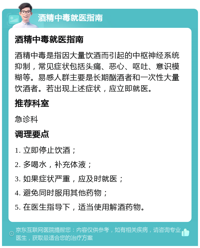 酒精中毒就医指南 酒精中毒就医指南 酒精中毒是指因大量饮酒而引起的中枢神经系统抑制，常见症状包括头痛、恶心、呕吐、意识模糊等。易感人群主要是长期酗酒者和一次性大量饮酒者。若出现上述症状，应立即就医。 推荐科室 急诊科 调理要点 1. 立即停止饮酒； 2. 多喝水，补充体液； 3. 如果症状严重，应及时就医； 4. 避免同时服用其他药物； 5. 在医生指导下，适当使用解酒药物。