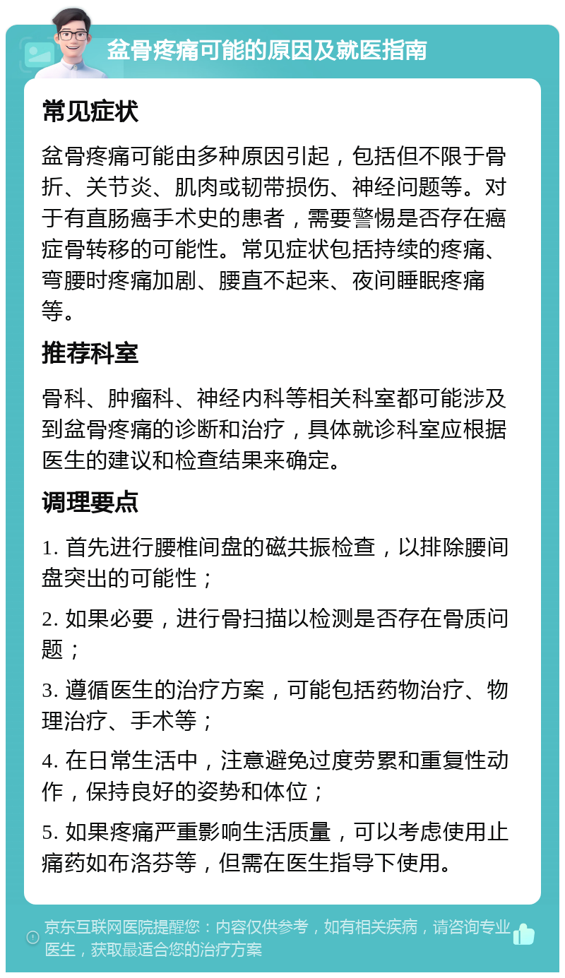 盆骨疼痛可能的原因及就医指南 常见症状 盆骨疼痛可能由多种原因引起，包括但不限于骨折、关节炎、肌肉或韧带损伤、神经问题等。对于有直肠癌手术史的患者，需要警惕是否存在癌症骨转移的可能性。常见症状包括持续的疼痛、弯腰时疼痛加剧、腰直不起来、夜间睡眠疼痛等。 推荐科室 骨科、肿瘤科、神经内科等相关科室都可能涉及到盆骨疼痛的诊断和治疗，具体就诊科室应根据医生的建议和检查结果来确定。 调理要点 1. 首先进行腰椎间盘的磁共振检查，以排除腰间盘突出的可能性； 2. 如果必要，进行骨扫描以检测是否存在骨质问题； 3. 遵循医生的治疗方案，可能包括药物治疗、物理治疗、手术等； 4. 在日常生活中，注意避免过度劳累和重复性动作，保持良好的姿势和体位； 5. 如果疼痛严重影响生活质量，可以考虑使用止痛药如布洛芬等，但需在医生指导下使用。