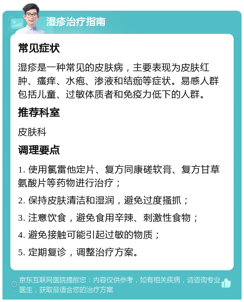 湿疹治疗指南 常见症状 湿疹是一种常见的皮肤病，主要表现为皮肤红肿、瘙痒、水疱、渗液和结痂等症状。易感人群包括儿童、过敏体质者和免疫力低下的人群。 推荐科室 皮肤科 调理要点 1. 使用氯雷他定片、复方同康磋软膏、复方甘草氨酸片等药物进行治疗； 2. 保持皮肤清洁和湿润，避免过度搔抓； 3. 注意饮食，避免食用辛辣、刺激性食物； 4. 避免接触可能引起过敏的物质； 5. 定期复诊，调整治疗方案。