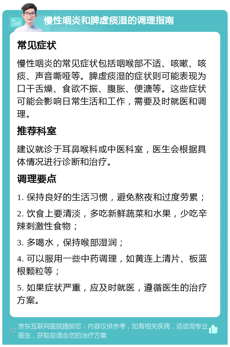 慢性咽炎和脾虚痰湿的调理指南 常见症状 慢性咽炎的常见症状包括咽喉部不适、咳嗽、咳痰、声音嘶哑等。脾虚痰湿的症状则可能表现为口干舌燥、食欲不振、腹胀、便溏等。这些症状可能会影响日常生活和工作，需要及时就医和调理。 推荐科室 建议就诊于耳鼻喉科或中医科室，医生会根据具体情况进行诊断和治疗。 调理要点 1. 保持良好的生活习惯，避免熬夜和过度劳累； 2. 饮食上要清淡，多吃新鲜蔬菜和水果，少吃辛辣刺激性食物； 3. 多喝水，保持喉部湿润； 4. 可以服用一些中药调理，如黄连上清片、板蓝根颗粒等； 5. 如果症状严重，应及时就医，遵循医生的治疗方案。