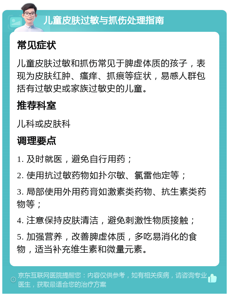 儿童皮肤过敏与抓伤处理指南 常见症状 儿童皮肤过敏和抓伤常见于脾虚体质的孩子，表现为皮肤红肿、瘙痒、抓痕等症状，易感人群包括有过敏史或家族过敏史的儿童。 推荐科室 儿科或皮肤科 调理要点 1. 及时就医，避免自行用药； 2. 使用抗过敏药物如扑尔敏、氯雷他定等； 3. 局部使用外用药膏如激素类药物、抗生素类药物等； 4. 注意保持皮肤清洁，避免刺激性物质接触； 5. 加强营养，改善脾虚体质，多吃易消化的食物，适当补充维生素和微量元素。