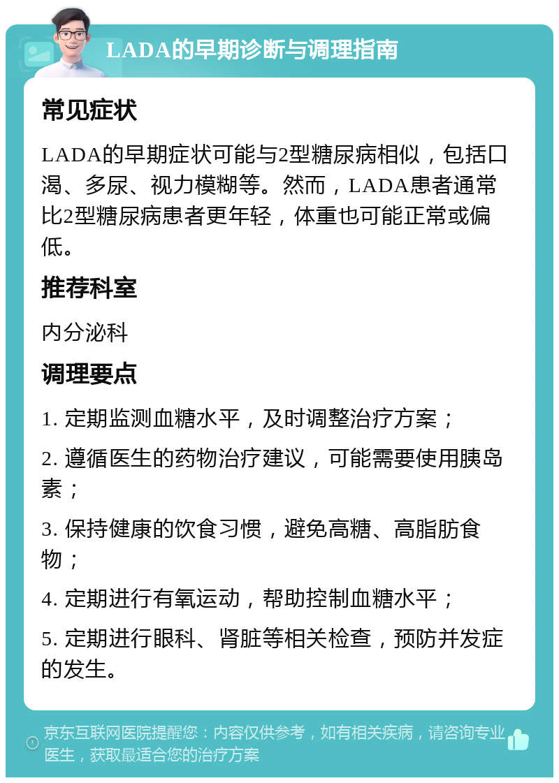 LADA的早期诊断与调理指南 常见症状 LADA的早期症状可能与2型糖尿病相似，包括口渴、多尿、视力模糊等。然而，LADA患者通常比2型糖尿病患者更年轻，体重也可能正常或偏低。 推荐科室 内分泌科 调理要点 1. 定期监测血糖水平，及时调整治疗方案； 2. 遵循医生的药物治疗建议，可能需要使用胰岛素； 3. 保持健康的饮食习惯，避免高糖、高脂肪食物； 4. 定期进行有氧运动，帮助控制血糖水平； 5. 定期进行眼科、肾脏等相关检查，预防并发症的发生。