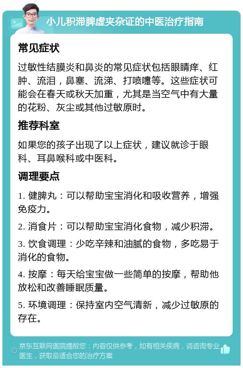 小儿积滞脾虚夹杂证的中医治疗指南 常见症状 过敏性结膜炎和鼻炎的常见症状包括眼睛痒、红肿、流泪，鼻塞、流涕、打喷嚏等。这些症状可能会在春天或秋天加重，尤其是当空气中有大量的花粉、灰尘或其他过敏原时。 推荐科室 如果您的孩子出现了以上症状，建议就诊于眼科、耳鼻喉科或中医科。 调理要点 1. 健脾丸：可以帮助宝宝消化和吸收营养，增强免疫力。 2. 消食片：可以帮助宝宝消化食物，减少积滞。 3. 饮食调理：少吃辛辣和油腻的食物，多吃易于消化的食物。 4. 按摩：每天给宝宝做一些简单的按摩，帮助他放松和改善睡眠质量。 5. 环境调理：保持室内空气清新，减少过敏原的存在。