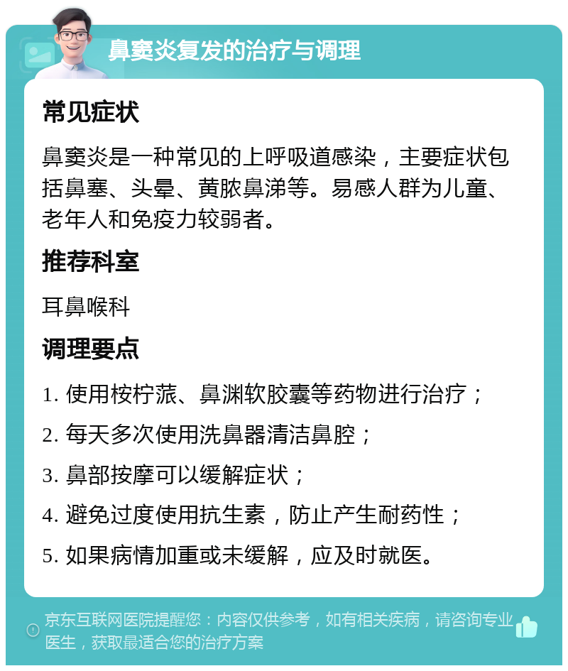 鼻窦炎复发的治疗与调理 常见症状 鼻窦炎是一种常见的上呼吸道感染，主要症状包括鼻塞、头晕、黄脓鼻涕等。易感人群为儿童、老年人和免疫力较弱者。 推荐科室 耳鼻喉科 调理要点 1. 使用桉柠蒎、鼻渊软胶囊等药物进行治疗； 2. 每天多次使用洗鼻器清洁鼻腔； 3. 鼻部按摩可以缓解症状； 4. 避免过度使用抗生素，防止产生耐药性； 5. 如果病情加重或未缓解，应及时就医。