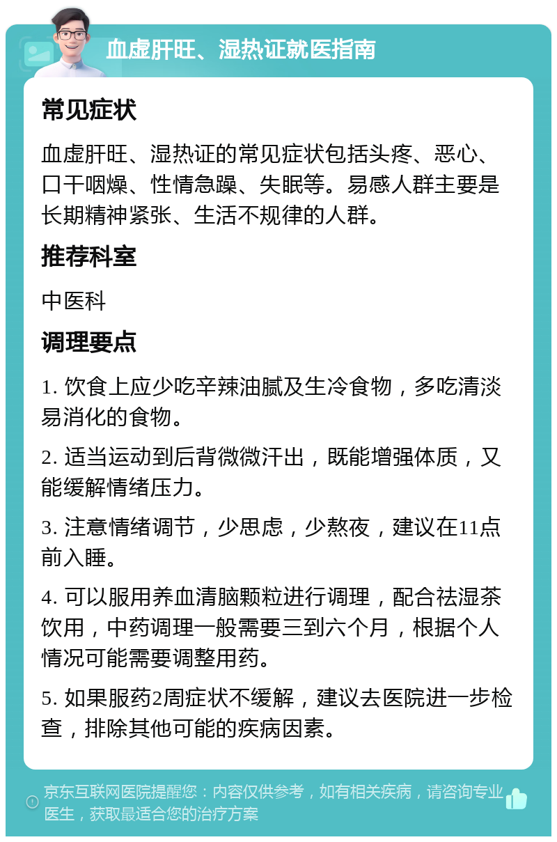 血虚肝旺、湿热证就医指南 常见症状 血虚肝旺、湿热证的常见症状包括头疼、恶心、口干咽燥、性情急躁、失眠等。易感人群主要是长期精神紧张、生活不规律的人群。 推荐科室 中医科 调理要点 1. 饮食上应少吃辛辣油腻及生冷食物，多吃清淡易消化的食物。 2. 适当运动到后背微微汗出，既能增强体质，又能缓解情绪压力。 3. 注意情绪调节，少思虑，少熬夜，建议在11点前入睡。 4. 可以服用养血清脑颗粒进行调理，配合祛湿茶饮用，中药调理一般需要三到六个月，根据个人情况可能需要调整用药。 5. 如果服药2周症状不缓解，建议去医院进一步检查，排除其他可能的疾病因素。