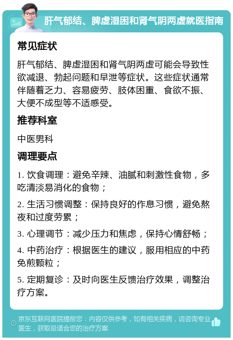 肝气郁结、脾虚湿困和肾气阴两虚就医指南 常见症状 肝气郁结、脾虚湿困和肾气阴两虚可能会导致性欲减退、勃起问题和早泄等症状。这些症状通常伴随着乏力、容易疲劳、肢体困重、食欲不振、大便不成型等不适感受。 推荐科室 中医男科 调理要点 1. 饮食调理：避免辛辣、油腻和刺激性食物，多吃清淡易消化的食物； 2. 生活习惯调整：保持良好的作息习惯，避免熬夜和过度劳累； 3. 心理调节：减少压力和焦虑，保持心情舒畅； 4. 中药治疗：根据医生的建议，服用相应的中药免煎颗粒； 5. 定期复诊：及时向医生反馈治疗效果，调整治疗方案。