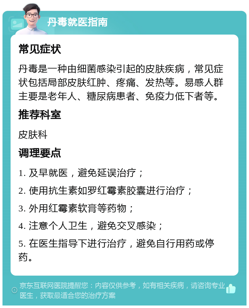 丹毒就医指南 常见症状 丹毒是一种由细菌感染引起的皮肤疾病，常见症状包括局部皮肤红肿、疼痛、发热等。易感人群主要是老年人、糖尿病患者、免疫力低下者等。 推荐科室 皮肤科 调理要点 1. 及早就医，避免延误治疗； 2. 使用抗生素如罗红霉素胶囊进行治疗； 3. 外用红霉素软膏等药物； 4. 注意个人卫生，避免交叉感染； 5. 在医生指导下进行治疗，避免自行用药或停药。