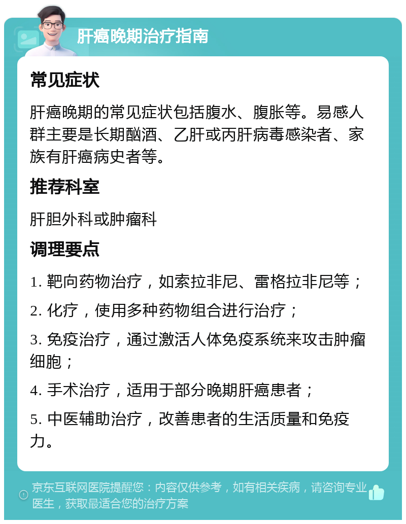 肝癌晚期治疗指南 常见症状 肝癌晚期的常见症状包括腹水、腹胀等。易感人群主要是长期酗酒、乙肝或丙肝病毒感染者、家族有肝癌病史者等。 推荐科室 肝胆外科或肿瘤科 调理要点 1. 靶向药物治疗，如索拉非尼、雷格拉非尼等； 2. 化疗，使用多种药物组合进行治疗； 3. 免疫治疗，通过激活人体免疫系统来攻击肿瘤细胞； 4. 手术治疗，适用于部分晚期肝癌患者； 5. 中医辅助治疗，改善患者的生活质量和免疫力。