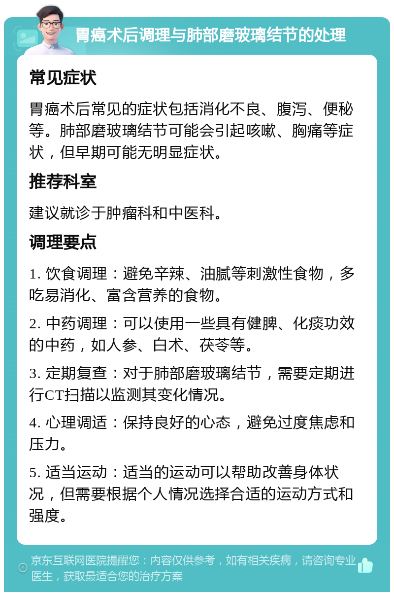 胃癌术后调理与肺部磨玻璃结节的处理 常见症状 胃癌术后常见的症状包括消化不良、腹泻、便秘等。肺部磨玻璃结节可能会引起咳嗽、胸痛等症状，但早期可能无明显症状。 推荐科室 建议就诊于肿瘤科和中医科。 调理要点 1. 饮食调理：避免辛辣、油腻等刺激性食物，多吃易消化、富含营养的食物。 2. 中药调理：可以使用一些具有健脾、化痰功效的中药，如人参、白术、茯苓等。 3. 定期复查：对于肺部磨玻璃结节，需要定期进行CT扫描以监测其变化情况。 4. 心理调适：保持良好的心态，避免过度焦虑和压力。 5. 适当运动：适当的运动可以帮助改善身体状况，但需要根据个人情况选择合适的运动方式和强度。