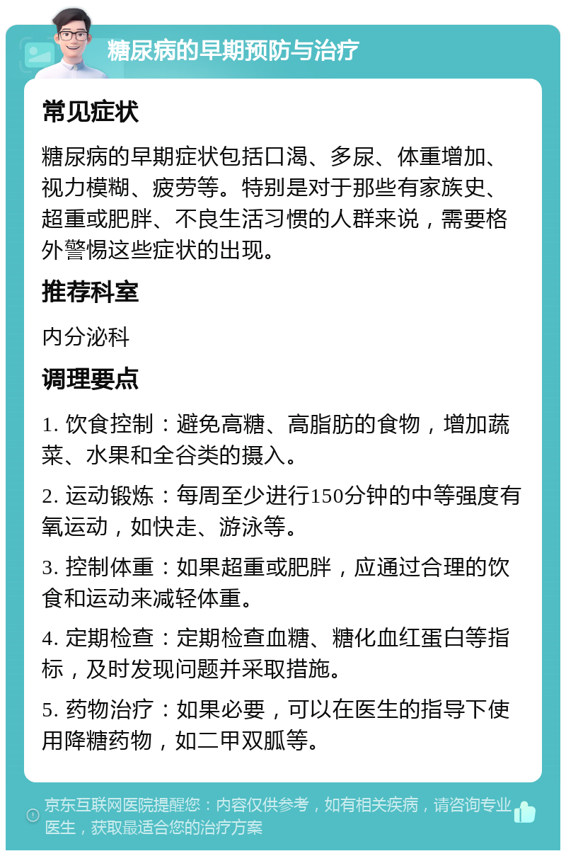 糖尿病的早期预防与治疗 常见症状 糖尿病的早期症状包括口渴、多尿、体重增加、视力模糊、疲劳等。特别是对于那些有家族史、超重或肥胖、不良生活习惯的人群来说，需要格外警惕这些症状的出现。 推荐科室 内分泌科 调理要点 1. 饮食控制：避免高糖、高脂肪的食物，增加蔬菜、水果和全谷类的摄入。 2. 运动锻炼：每周至少进行150分钟的中等强度有氧运动，如快走、游泳等。 3. 控制体重：如果超重或肥胖，应通过合理的饮食和运动来减轻体重。 4. 定期检查：定期检查血糖、糖化血红蛋白等指标，及时发现问题并采取措施。 5. 药物治疗：如果必要，可以在医生的指导下使用降糖药物，如二甲双胍等。