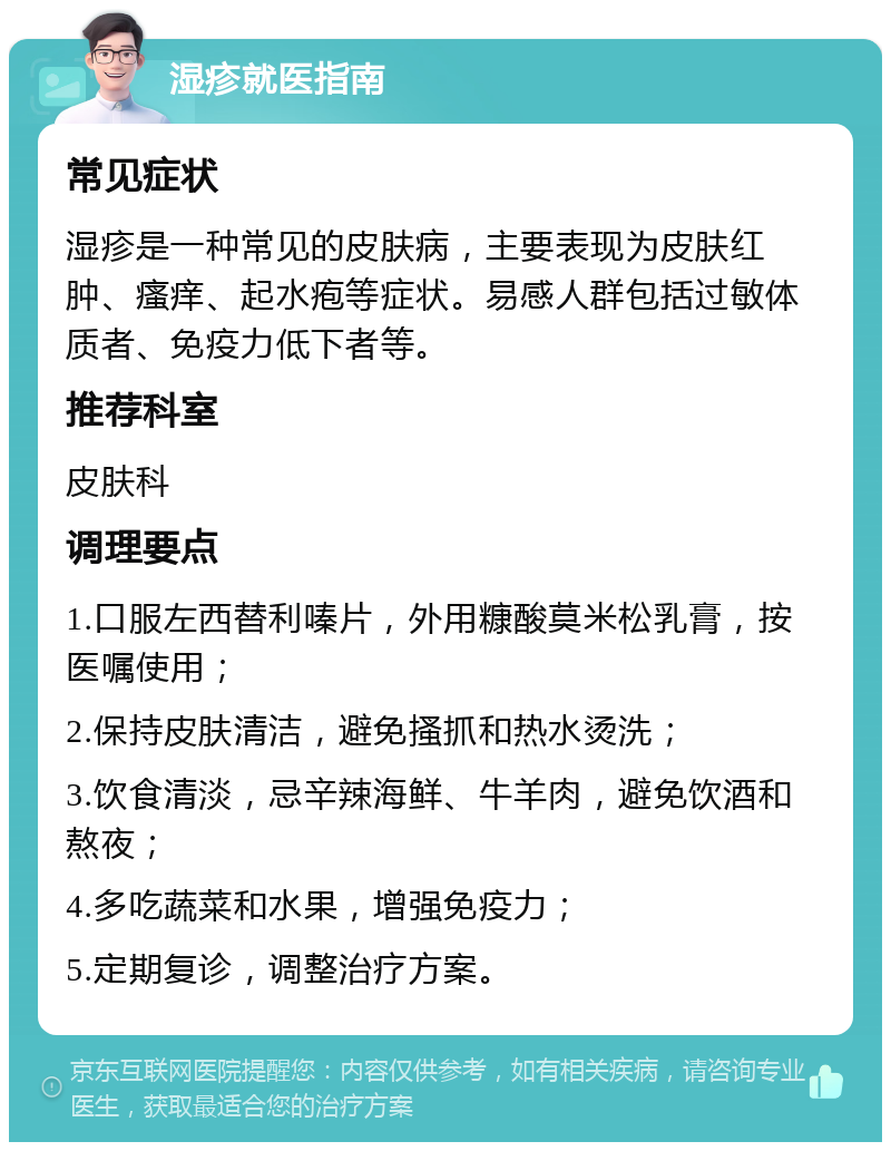 湿疹就医指南 常见症状 湿疹是一种常见的皮肤病，主要表现为皮肤红肿、瘙痒、起水疱等症状。易感人群包括过敏体质者、免疫力低下者等。 推荐科室 皮肤科 调理要点 1.口服左西替利嗪片，外用糠酸莫米松乳膏，按医嘱使用； 2.保持皮肤清洁，避免搔抓和热水烫洗； 3.饮食清淡，忌辛辣海鲜、牛羊肉，避免饮酒和熬夜； 4.多吃蔬菜和水果，增强免疫力； 5.定期复诊，调整治疗方案。