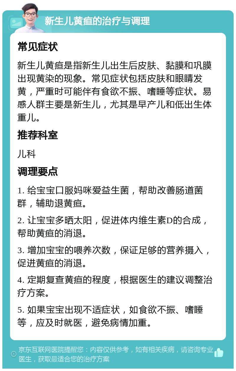 新生儿黄疸的治疗与调理 常见症状 新生儿黄疸是指新生儿出生后皮肤、黏膜和巩膜出现黄染的现象。常见症状包括皮肤和眼睛发黄，严重时可能伴有食欲不振、嗜睡等症状。易感人群主要是新生儿，尤其是早产儿和低出生体重儿。 推荐科室 儿科 调理要点 1. 给宝宝口服妈咪爱益生菌，帮助改善肠道菌群，辅助退黄疸。 2. 让宝宝多晒太阳，促进体内维生素D的合成，帮助黄疸的消退。 3. 增加宝宝的喂养次数，保证足够的营养摄入，促进黄疸的消退。 4. 定期复查黄疸的程度，根据医生的建议调整治疗方案。 5. 如果宝宝出现不适症状，如食欲不振、嗜睡等，应及时就医，避免病情加重。