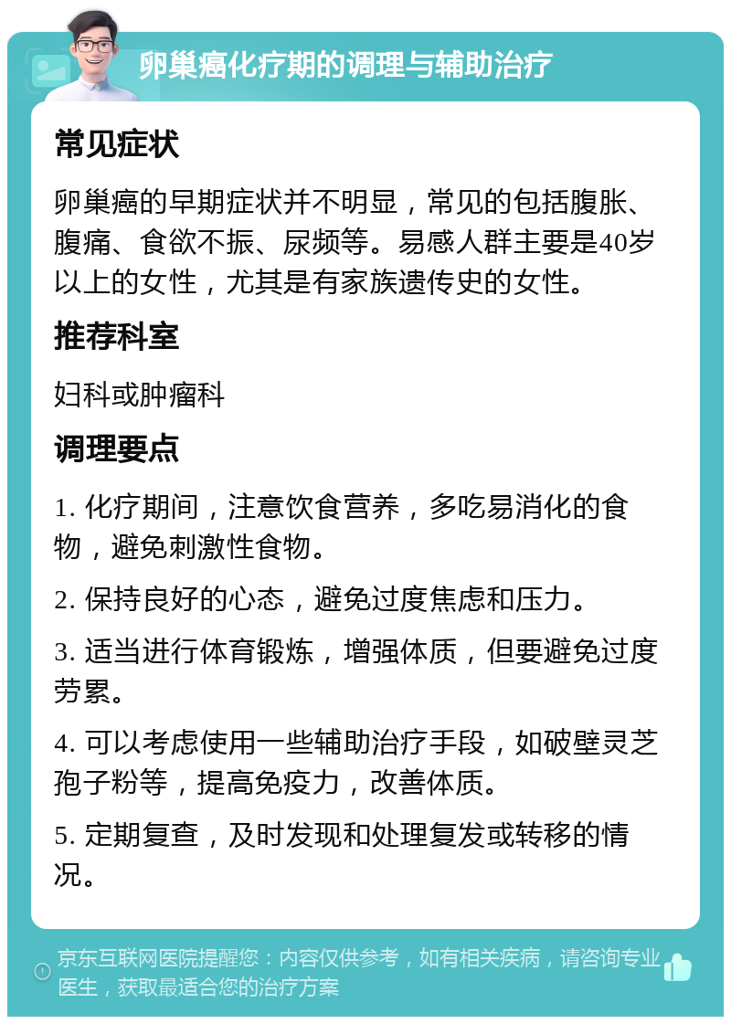 卵巢癌化疗期的调理与辅助治疗 常见症状 卵巢癌的早期症状并不明显，常见的包括腹胀、腹痛、食欲不振、尿频等。易感人群主要是40岁以上的女性，尤其是有家族遗传史的女性。 推荐科室 妇科或肿瘤科 调理要点 1. 化疗期间，注意饮食营养，多吃易消化的食物，避免刺激性食物。 2. 保持良好的心态，避免过度焦虑和压力。 3. 适当进行体育锻炼，增强体质，但要避免过度劳累。 4. 可以考虑使用一些辅助治疗手段，如破壁灵芝孢子粉等，提高免疫力，改善体质。 5. 定期复查，及时发现和处理复发或转移的情况。