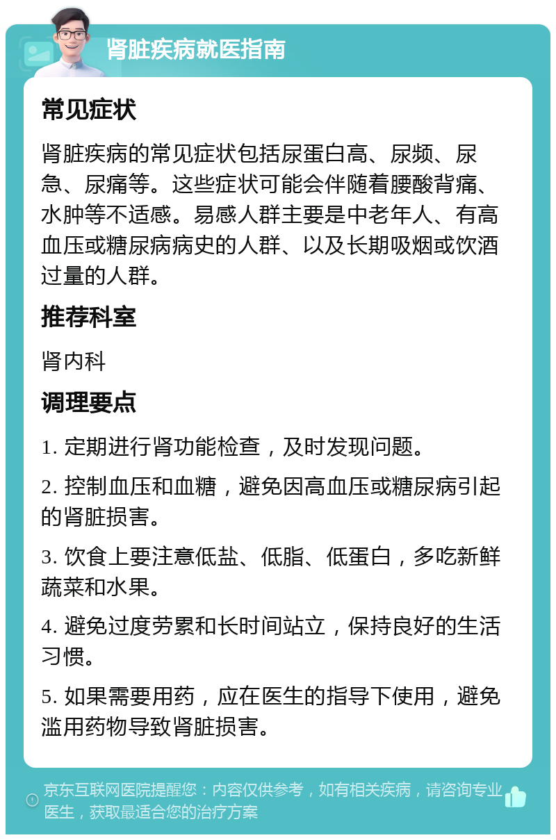 肾脏疾病就医指南 常见症状 肾脏疾病的常见症状包括尿蛋白高、尿频、尿急、尿痛等。这些症状可能会伴随着腰酸背痛、水肿等不适感。易感人群主要是中老年人、有高血压或糖尿病病史的人群、以及长期吸烟或饮酒过量的人群。 推荐科室 肾内科 调理要点 1. 定期进行肾功能检查，及时发现问题。 2. 控制血压和血糖，避免因高血压或糖尿病引起的肾脏损害。 3. 饮食上要注意低盐、低脂、低蛋白，多吃新鲜蔬菜和水果。 4. 避免过度劳累和长时间站立，保持良好的生活习惯。 5. 如果需要用药，应在医生的指导下使用，避免滥用药物导致肾脏损害。