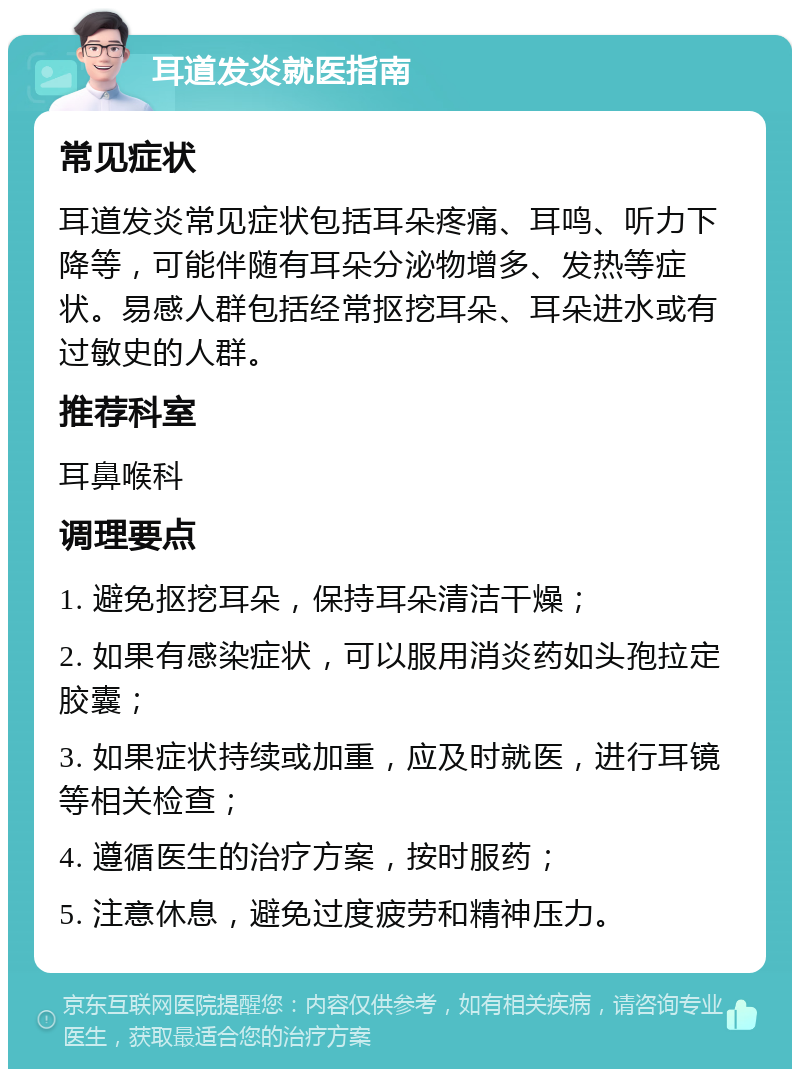 耳道发炎就医指南 常见症状 耳道发炎常见症状包括耳朵疼痛、耳鸣、听力下降等，可能伴随有耳朵分泌物增多、发热等症状。易感人群包括经常抠挖耳朵、耳朵进水或有过敏史的人群。 推荐科室 耳鼻喉科 调理要点 1. 避免抠挖耳朵，保持耳朵清洁干燥； 2. 如果有感染症状，可以服用消炎药如头孢拉定胶囊； 3. 如果症状持续或加重，应及时就医，进行耳镜等相关检查； 4. 遵循医生的治疗方案，按时服药； 5. 注意休息，避免过度疲劳和精神压力。