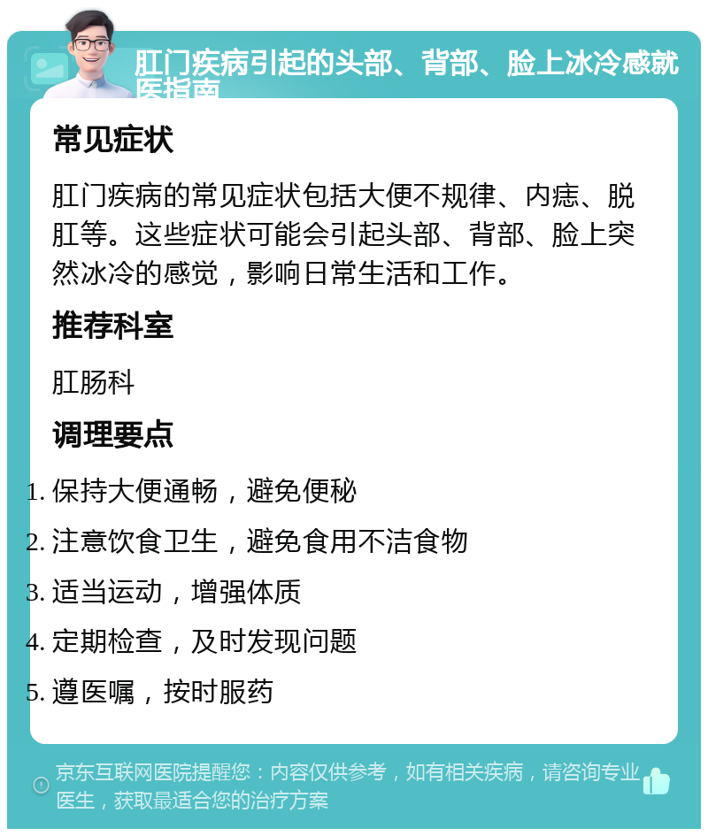 肛门疾病引起的头部、背部、脸上冰冷感就医指南 常见症状 肛门疾病的常见症状包括大便不规律、内痣、脱肛等。这些症状可能会引起头部、背部、脸上突然冰冷的感觉，影响日常生活和工作。 推荐科室 肛肠科 调理要点 保持大便通畅，避免便秘 注意饮食卫生，避免食用不洁食物 适当运动，增强体质 定期检查，及时发现问题 遵医嘱，按时服药